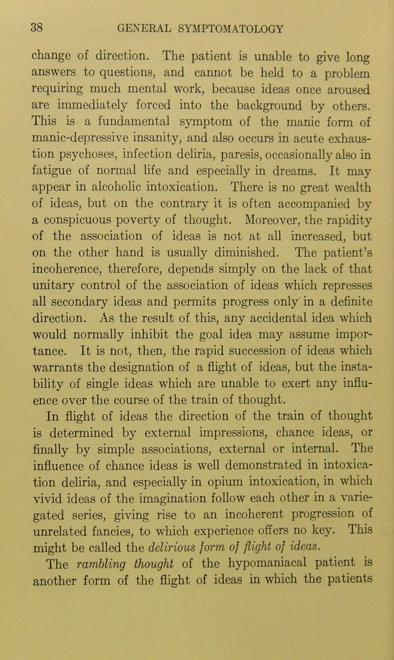 change of direction. The patient is unable to give long answers to questions, and cannot be held to a problem requiring much mental work, because ideas once aroused are immediately forced into the background by others. This is a fundamental symptom of the manic form of manic-depressive insanity, and also occurs in acute exhaus- tion psychoses, infection deUria, paresis, occasionally also in fatigue of normal life and especially in dreams. It may appear in alcoholic intoxication. There is no great wealth of ideas, but on the contrary it is often accompanied by a conspicuous poverty of thought. Moreover, the rapidity of the association of ideas is not at all increased, but on the other hand is usually diminished. The patient's incoherence, therefore, depends simply on the lack of that unitary control of the association of ideas which represses all secondary ideas and permits progress only in a definite direction. As the result of this, any accidental idea which would normally inhibit the goal idea may assume impor- tance. It is not, then, the rapid succession of ideas which warrants the designation of a flight of ideas, but the insta- bility of single ideas which are unable to exert any influ- ence over the course of the train of thought. In flight of ideas the direction of the train of thought is determined by external impressions, chance ideas, or finally by simple associations, external or internal. The influence of chance ideas is well demonstrated in intoxica- tion deliria, and especially in opium intoxication, in which vivid ideas of the imagination follow each other in a varie- gated series, giving rise to an incoherent progression of unrelated fancies, to which experience offers no key. This might be called the delirious form of flight of ideas. The rambling thought of the hypomaniacal patient is another form of the flight of ideas in which the patients
