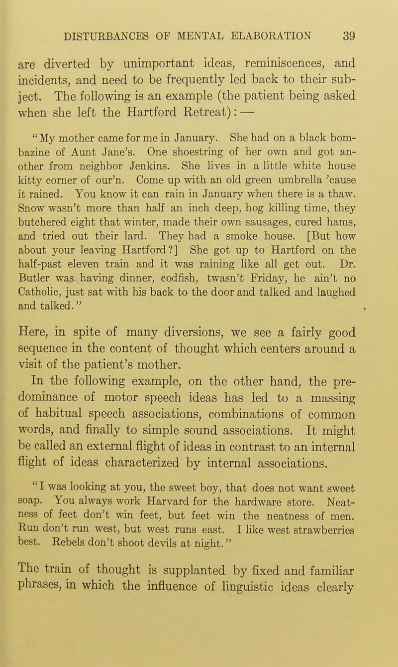 are diverted by unimportant ideas, reminiscences, and incidents, and need to be frequently led back to their sub- ject. The following is an example (the patient being asked when she left the Hartford Retreat): —  My mother came for me in January. She had on a black bom- bazine of Aunt Jane's. One shoestring of her own and got an- other from neighbor Jenkins. She lives in a little white house kitty corner of our'n. Come up with an old green umbrella 'cause it rained. You know it can rain in January when there is a thaw. Snow wasn't more than half an inch deep, hog killing time, they butchered eight that winter, made their own sausages, cured hams, and tried out their lard. They had a smoke house. [But how about your leaving Hartford?] She got up to Hartford on the half-past eleven train and it was raining like all get out. Dr. Butler was-^ having dinner, codfish, twasn't Friday, he ain't no Catholic, just sat with his back to the door and talked and laughed and talked. Here, in spite of many diversions, we see a fairly good sequence in the content of thought which centers around a visit of the patient's mother. In the following example, on the other hand, the pre- dominance of motor speech ideas has led to a massing of habitual speech associations, combinations of common words, and finally to simple sound associations. It might be called an external flight of ideas in contrast to an internal flight of ideas characterized by internal associations.  I was looking at you, the sweet boy, that does not want sweet soap. You always work Harvard for the hardware store. Neat- ness of feet don't win feet, but feet win the neatness of men. Run don't run west, but west runs east. I like west strawberries best. Rebels don't shoot devils at night. The train of thought is supplanted by fixed and familiar phrases, in which the influence of linguistic ideas clearly