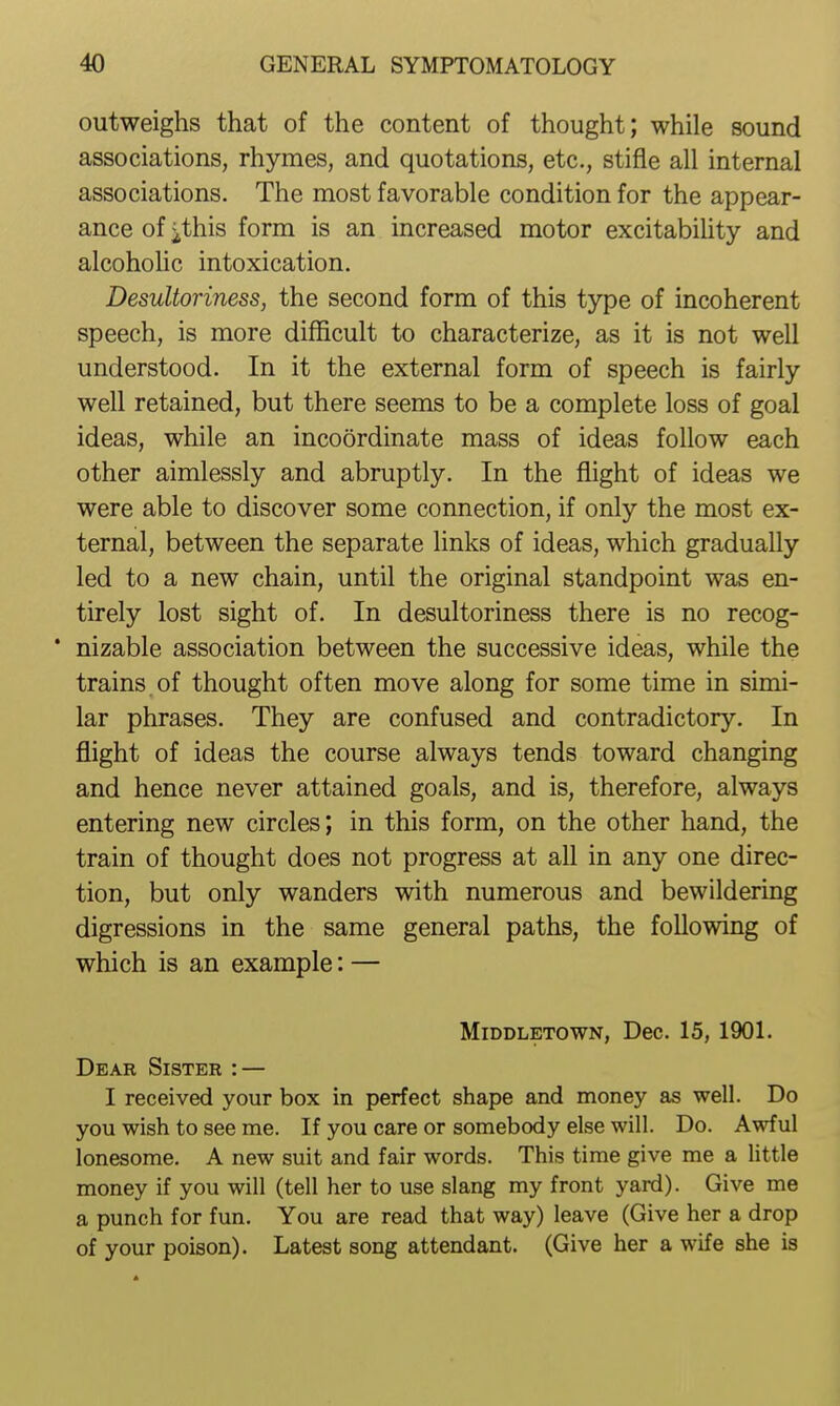 outweighs that of the content of thought; while sound associations, rhymes, and quotations, etc., stifle all internal associations. The most favorable condition for the appear- ance of ithis form is an increased motor excitability and alcoholic intoxication. Desultoriness, the second form of this type of incoherent speech, is more difficult to characterize, as it is not well understood. In it the external form of speech is fairly well retained, but there seems to be a complete loss of goal ideas, while an incoordinate mass of ideas follow each other aimlessly and abruptly. In the flight of ideas we were able to discover some connection, if only the most ex- ternal, between the separate links of ideas, which gradually led to a new chain, until the original standpoint was en- tirely lost sight of. In desultoriness there is no recog- * nizable association between the successive ideas, while the trains of thought often move along for some time in simi- lar phrases. They are confused and contradictory. In flight of ideas the course always tends toward changing and hence never attained goals, and is, therefore, always entering new circles; in this form, on the other hand, the train of thought does not progress at all in any one direc- tion, but only wanders with numerous and bewildering digressions in the same general paths, the following of which is an example: — MiDDLETOWN, Dec. 15, 190L Dear Sister : — I received your box in perfect shape and money as well. Do you wish to see me. If you care or somebody else will. Do. Awful lonesome. A new suit and fair words. This time give me a little money if you will (tell her to use slang my front yard). Give me a punch for fun. You are read that way) leave (Give her a drop of your poison). Latest song attendant. (Give her a wife she is