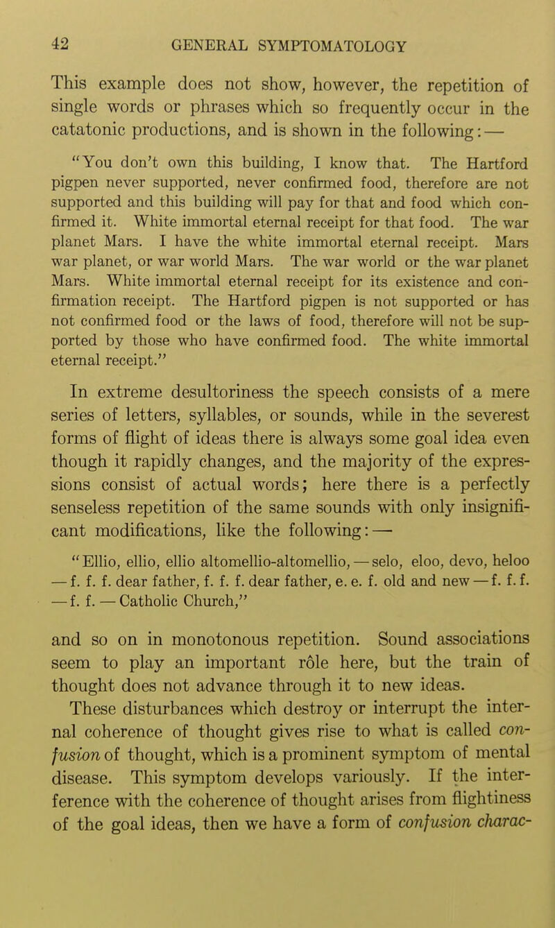 This example does not show, however, the repetition of single words or phrases which so frequently occur in the catatonic productions, and is shown in the following: — You don't own this building, I know that. The Hartford pigpen never supported, never confirmed food, therefore are not supported and this building will pay for that and food which con- firmed it. White immortal eternal receipt for that food. The war planet Mars. I have the white immortal eternal receipt. Mars war planet, or war world Mars. The war world or the war planet Mars. White immortal eternal receipt for its existence and con- firmation receipt. The Hartford pigpen is not supported or has not confirmed food or the laws of food, therefore will not be sup- ported by those who have confirmed food. The white immortal eternal receipt. In extreme desultoriness the speech consists of a mere series of letters, syllables, or sounds, while in the severest forms of flight of ideas there is always some goal idea even though it rapidly changes, and the majority of the expres- sions consist of actual words; here there is a perfectly senseless repetition of the same sounds with only insignifi- cant modifications, like the following: — Ellio, ellio, ellio altomeUio-altomellio, — selo, eloo, devo, heloo — f. f. f. dear father, f. f. f. dear father, e. e. f. old and new — f. f. f. — f. f. — Catholic Church, and so on in monotonous repetition, Sound associations seem to play an important role here, but the train of thought does not advance through it to new ideas. These disturbances which destroy or interrupt the inter- nal coherence of thought gives rise to what is called con- fusion of thought, which is a prominent symptom of mental disease. This symptom develops variously. If the inter- ference with the coherence of thought arises from flightiness of the goal ideas, then we have a form of confusion charac-