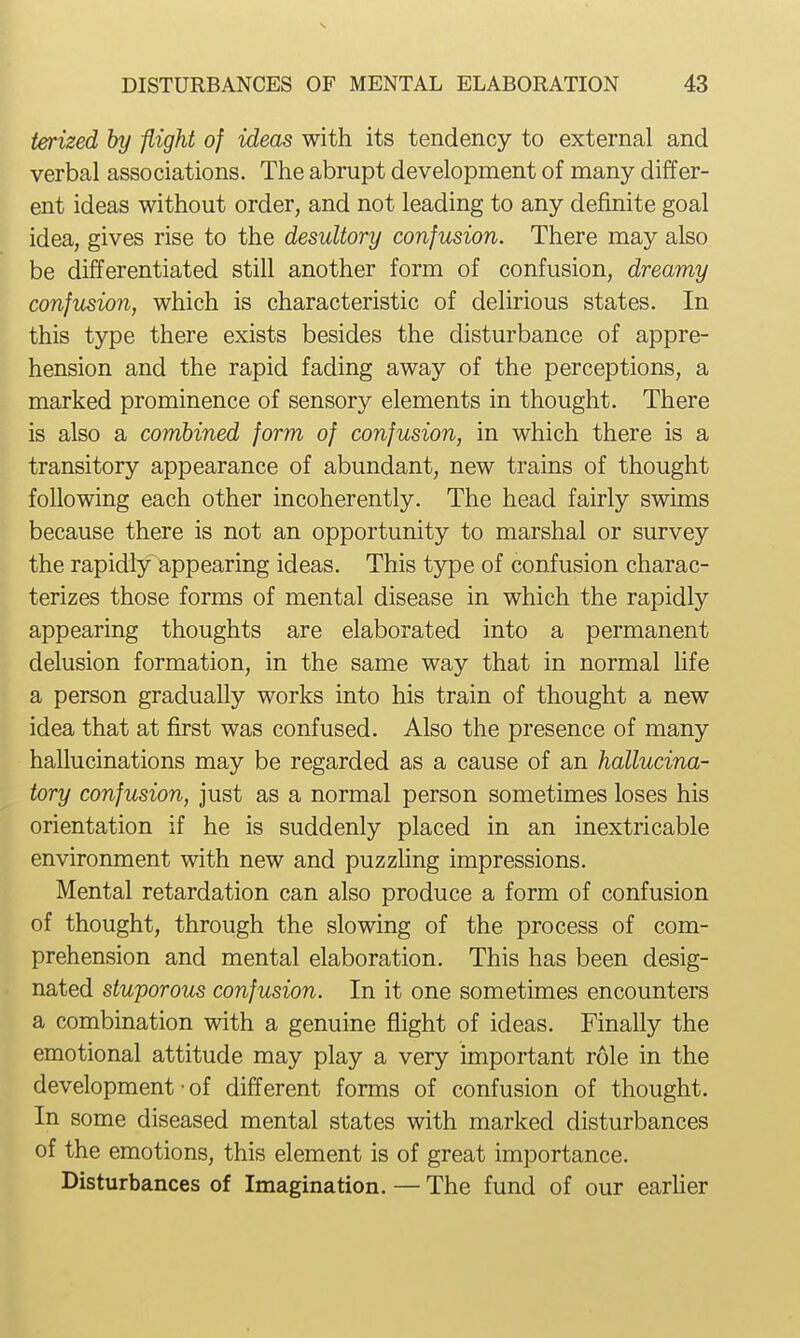ierized by -flight of ideas with its tendency to external and verbal associations. The abrupt development of many differ- ent ideas without order, and not leading to any definite goal idea, gives rise to the desultory confusion. There may also be differentiated still another form of confusion, dreamy confusion, which is characteristic of delirious states. In this type there exists besides the disturbance of appre- hension and the rapid fading away of the perceptions, a marked prominence of sensory elements in thought. There is also a combined form of confusion, in which there is a transitory appearance of abundant, new trains of thought following each other incoherently. The head fairly swims because there is not an opportunity to marshal or survey the rapidly appearing ideas. This type of confusion charac- terizes those forms of mental disease in which the rapidly appearing thoughts are elaborated into a permanent delusion formation, in the same way that in normal hfe a person gradually works into his train of thought a new idea that at first was confused. Also the presence of many hallucinations may be regarded as a cause of an hallucina- tory confusion, just as a normal person sometimes loses his orientation if he is suddenly placed in an inextricable environment with new and puzzhng impressions. Mental retardation can also produce a form of confusion of thought, through the slowing of the process of com- prehension and mental elaboration. This has been desig- nated stuporous confusion. In it one sometimes encounters a combination with a genuine flight of ideas. Finally the emotional attitude may play a very important role in the development • of different forms of confusion of thought. In some diseased mental states with marked disturbances of the emotions, this element is of great importance. Disturbances of Imagination. — The fund of our earher