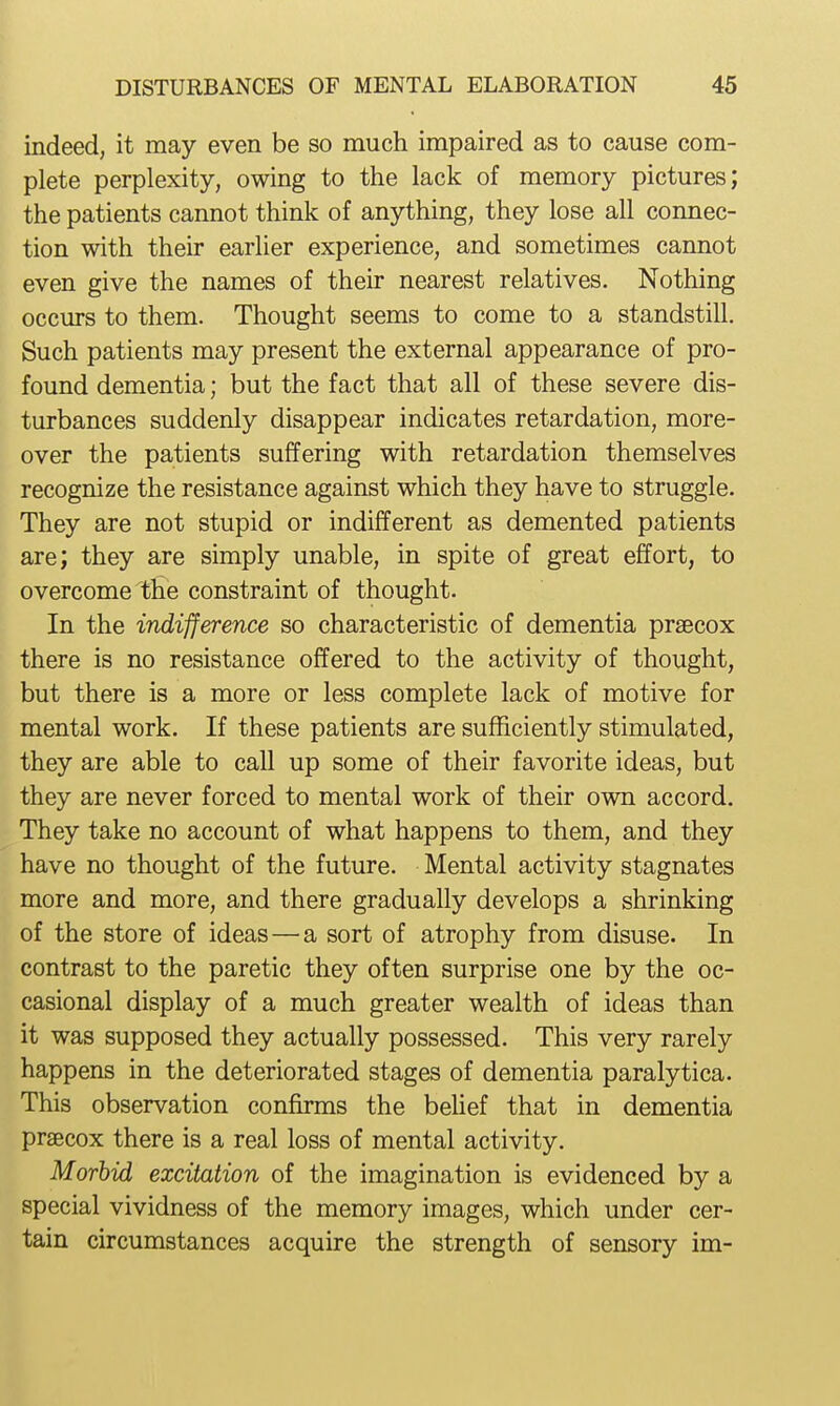 indeed, it may even be so much impaired as to cause com- plete perplexity, owing to the lack of memory pictures; the patients cannot think of anything, they lose all connec- tion with their earlier experience, and sometimes cannot even give the names of their nearest relatives. Nothing occurs to them. Thought seems to come to a standstill. Such patients may present the external appearance of pro- found dementia; but the fact that all of these severe dis- turbances suddenly disappear indicates retardation, more- over the patients suffering with retardation themselves recognize the resistance against which they have to struggle. They are not stupid or indifferent as demented patients are; they are simply unable, in spite of great effort, to overcome the constraint of thought. In the indifference so characteristic of dementia praecox there is no resistance offered to the activity of thought, but there is a more or less complete lack of motive for mental work. If these patients are sufficiently stimulated, they are able to call up some of their favorite ideas, but they are never forced to mental work of their own accord. They take no account of what happens to them, and they have no thought of the future. Mental activity stagnates more and more, and there gradually develops a shrinking of the store of ideas—a sort of atrophy from disuse. In contrast to the paretic they often surprise one by the oc- casional display of a much greater wealth of ideas than it was supposed they actually possessed. This very rarely happens in the deteriorated stages of dementia paralytica. This observation confirms the behef that in dementia prsecox there is a real loss of mental activity. Morhid excitation of the imagination is evidenced by a special vividness of the memory images, which under cer- tain circumstances acquire the strength of sensory im-