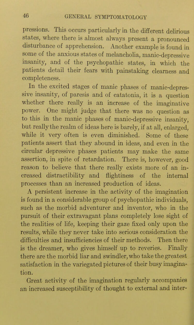pressions. This occurs particularly in the different dehrious states, where there is almost always present a pronounced disturbance of apprehension. Another example is found in some of the anxious states of melancholia, manic-depressive insanity, and of the psychopathic states, in which the patients detail their fears with painstaking clearness and completeness. In the excited stages of manic phases of manic-depres- sive insanity, of paresis and of catatonia, it is a question whether there really is an increase of the imaginative power. One might judge that there was no question as to this in the manic phases of manic-depressive insanity, but really the realm of ideas here is barely, if at all, enlarged, while it very often is even diminished. Some of these patients assert that they abound in ideas, and even in the circular depressive phases patients may make the same assertion, in spite of retardation. There is, however, good reason to beUeve that there really exists more of an in- creased distractibility and fiightiness of the internal processes than an increased production of ideas. A persistent increase in the activity of the imagination is found in a considerable group of psychopathic individuals, such as the morbid adventurer and inventor, who in the pursuit of their extravagant plans completely lose sight of the reahties of life, keeping their gaze fixed only upon the results, while they never take into serious consideration the difficulties and insufficiencies of their methods. Then there is the dreamer, who gives himself up to reveries. Finally there are the morbid Har and swindler, who take the greatest satisfaction in the variegated pictures of their busy imagina- tion. Great activity of the imagination regularly accompanies an increased susceptibility of thought to external and inter-