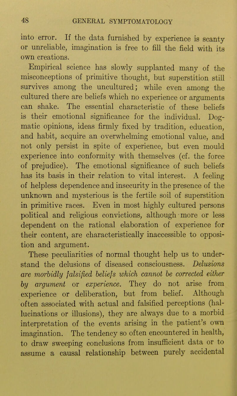 into error. If the data furnished by experience is scanty or unrehable, imagination is free to fill the field with its own creations. Empirical science has slowly supplanted many of the misconceptions of primitive thought, but superstition still survives among the uncultured; while even among the cultured there are beliefs which no experience or arguments can shake. The essential characteristic of these behefs is their emotional significance for the individual. Dog- matic opinions, ideas firmly fixed by tradition, education, and habit, acquire an overwhelming emotional value, and not only persist in spite of experience, but even mould experience into conformity with themselves (cf. the force of prejudice). The emotional significance of such behefs has its basis in their relation to vital interest. A feeling of helpless dependence and insecurity in the presence of the unknown and mysterious is the fertile soil of superstition in primitive races. Even in most highly cultured persons pohtical and religious convictions, although more or less dependent on the rational elaboration of experience for their content, are characteristically inaccessible to opposi- tion and argument. These peculiarities of normal thought help us to under- stand the delusions of diseased consciousness. Delusions are morbidly falsified beliefs which cannot be corrected either by argument or experience. They do not arise from experience or deUberation, but from belief. Although often associated with actual and falsified perceptions (hal- lucinations or illusions), they are always due to a morbid interpretation of the events arising in the patient's own imagination. The tendency so often encountered in health, to draw sweeping conclusions from insufficient data or to assume a causal relationship between purely accidental