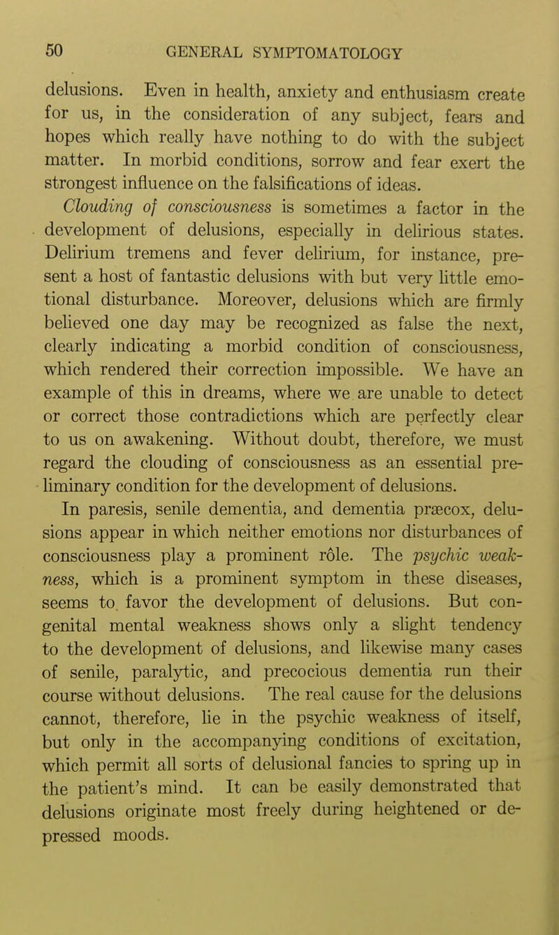 delusions. Even in health, anxiety and enthusiasm create for us, in the consideration of any subject, fears and hopes which really have nothing to do with the subject matter. In morbid conditions, sorrow and fear exert the strongest influence on the falsifications of ideas. Clouding of consciousness is sometimes a factor in the development of delusions, especially in delirious states. Delirium tremens and fever dehrium, for instance, pre- sent a host of fantastic delusions with but very Uttle emo- tional disturbance. Moreover, delusions which are firmly beUeved one day may be recognized as false the next, clearly indicating a morbid condition of consciousness, which rendered their correction impossible. We have an example of this in dreams, where we are unable to detect or correct those contradictions which are perfectly clear to us on awakening. Without doubt, therefore, we must regard the clouding of consciousness as an essential pre- liminary condition for the development of delusions. In paresis, senile dementia, and dementia praecox, delu- sions appear in which neither emotions nor disturbances of consciousness play a prominent role. The psychic weak- ness, which is a prominent symptom in these diseases, seems to. favor the development of delusions. But con- genital mental weakness shows only a slight tendency to the development of delusions, and likewise many cases of senile, paralytic, and precocious dementia run their course without delusions. The real cause for the delusions cannot, therefore, lie in the psychic weakness of itself, but only in the accompan5dng conditions of excitation, which permit all sorts of delusional fancies to spring up in the patient's mind. It can be easily demonstrated that delusions originate most freely during heightened or de- pressed moods.