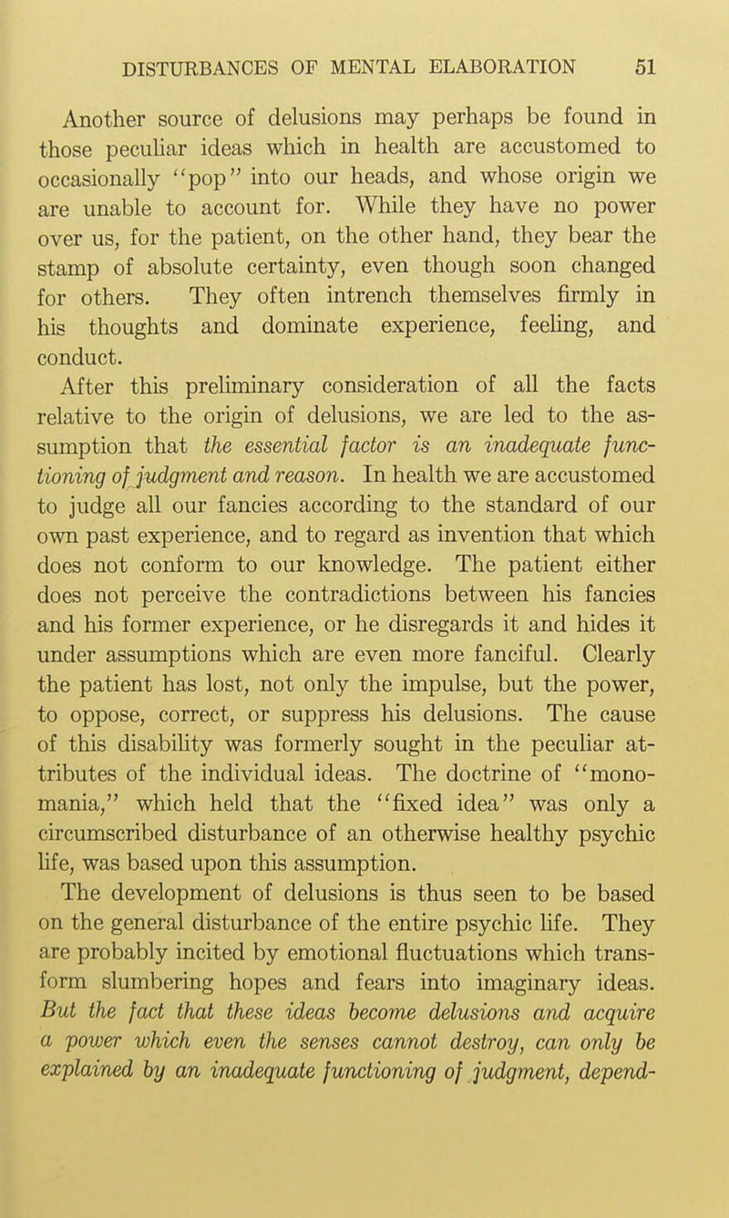 Another source of delusions may perhaps be found in those pecuhar ideas which in health are accustomed to occasionally pop into our heads, and whose origin we are unable to account for. While they have no power over us, for the patient, on the other hand, they bear the stamp of absolute certainty, even though soon changed for others. They often intrench themselves firmly in his thoughts and dominate experience, feehng, and conduct. After this prehminary consideration of all the facts relative to the origin of delusions, we are led to the as- sumption that the essential factor is an inadequate func- tioning of judgment and reason. In health we are accustomed to judge all our fancies according to the standard of our own past experience, and to regard as invention that which does not conform to our knowledge. The patient either does not perceive the contradictions between his fancies and his former experience, or he disregards it and hides it under assumptions which are even more fanciful. Clearly the patient has lost, not only the impulse, but the power, to oppose, correct, or suppress his delusions. The cause of this disabihty was formerly sought in the peculiar at- tributes of the individual ideas. The doctrine of ''mono- mania, which held that the fixed idea was only a circumscribed disturbance of an otherwise healthy psychic hfe, was based upon this assumption. The development of delusions is thus seen to be based on the general disturbance of the entire psychic hfe. They are probably incited by emotional fluctuations which trans- form slumbering hopes and fears into imaginary ideas. But the fact that these ideas become delusions and acquire a power which even the senses cannot destroy, can only be explained by an inadequate functioning of judgment, depend-