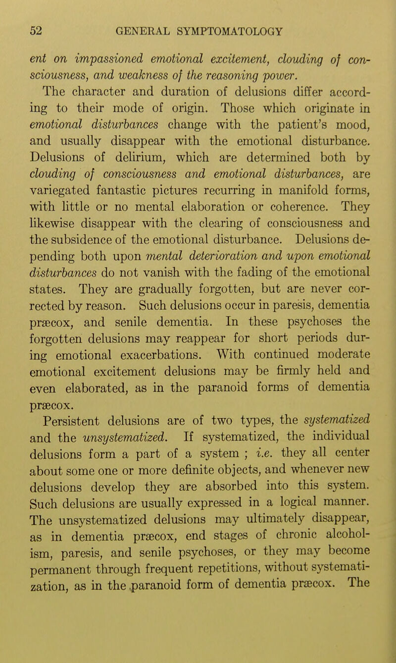 ent on impassioned emotional excitement, clouding of con- sciousness, and weakness of the reasoning power. The character and duration of delusions differ accord- ing to their mode of origin. Those which originate in emotional disturbances change with the patient's mood, and usually disappear with the emotional disturbance. Delusions of delirium, which are determined both by clouding of consciousness and emotional disturbances, are variegated fantastic pictures recurring in manifold forms, with little or no mental elaboration or coherence. They likewise disappear with the clearing of consciousness and the subsidence of the emotional disturbance. Delusions de- pending both upon mental deterioration and upon emotional disturbances do not vanish with the fading of the emotional states. They are gradually forgotten, but are never cor- rected by reason. Such delusions occur in paresis, dementia prsecox, and senile dementia. In these psychoses the forgotten delusions may reappear for short periods dur- ing emotional exacerbations. With continued moderate emotional excitement delusions may be firmly held and even elaborated, as in the paranoid forms of dementia prsecox. Persistent delusions are of two t5rpes, the systematized and the unsystematized. If systematized, the individual delusions form a part of a system ; i.e. they all center about some one or more definite objects, and whenever new delusions develop they are absorbed into this system. Such delusions are usually expressed in a logical manner. The unsystematized delusions may ultimately disappear, as in dementia precox, end stages of chronic alcohol- ism, paresis, and senile psychoses, or they may become permanent through frequent repetitions, without systemati- zation, as in the .paranoid form of dementia prsecox. The