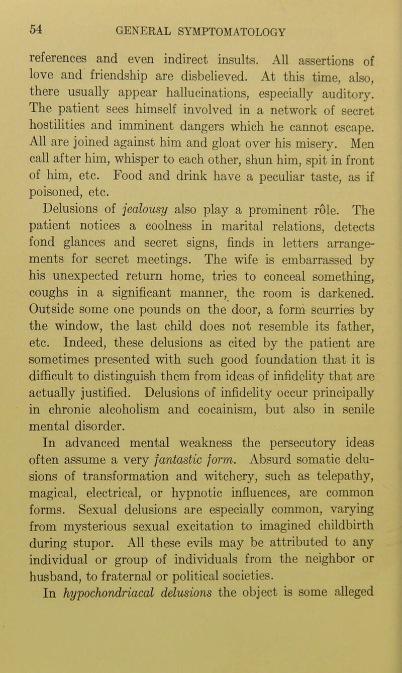 references and even indirect insults. All assertions of love and friendship are disbelieved. At this time, also, there usually appear hallucinations, especially auditory. The patient sees himself involved in a network of secret hostilities and imminent dangers which he cannot escape. All are joined against him and gloat over his misery. Men call after him, whisper to each other, shun him, spit in front of him, etc. Food and drink have a pecuhar taste, as if poisoned, etc. Delusions of jealousy also play a prominent role. The patient notices a coolness in marital relations, detects fond glances and secret signs, finds in letters arrange- ments for secret meetings. The wife is embarrassed by his unexpected return home, tries to conceal something, coughs in a significant manner, the room is darkened. Outside some one pounds on the door, a form scurries by the window, the last child does not resemble its father, etc. Indeed, these delusions as cited by the patient are sometimes presented with such good foundation that it is difficult to distinguish them from ideas of infidelity that are actually justified. Delusions of infidehty occur principally in chronic alcoholism and cocainism, but also in senile mental disorder. In advanced mental weakness the persecutory ideas often assume a very fantastic form. Absurd somatic delu- sions of transformation and witchery, such as telepathy, magical, electrical, or hypnotic influences, are common forms. Sexual delusions are especially common, varying from mysterious sexual excitation to imagined childbirth during stupor. All these evils may be attributed to any individual or group of individuals from the neighbor or husband, to fraternal or political societies. In hypochondriacal delusions the object is some alleged