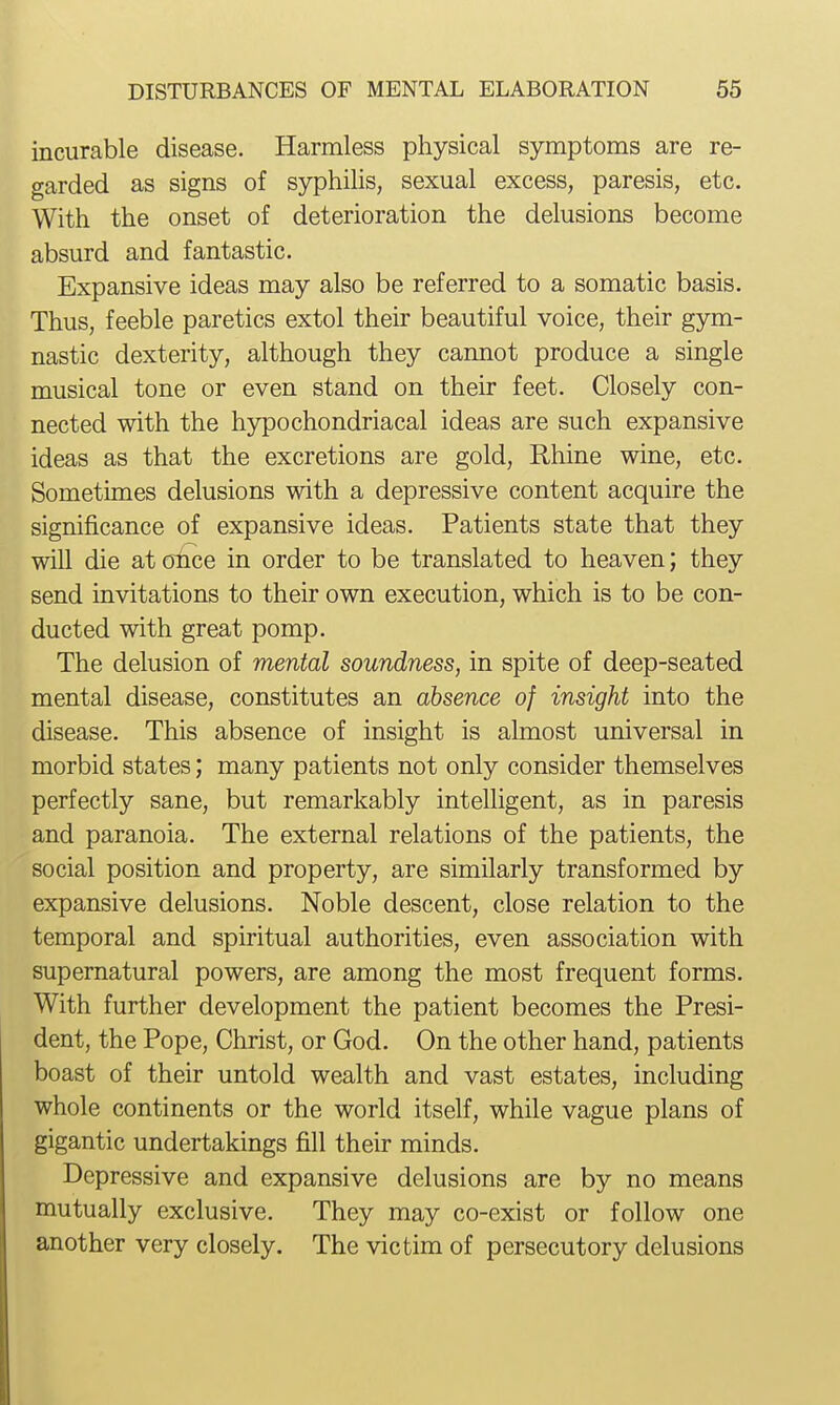 incurable disease. Harmless physical symptoms are re- garded as signs of syphilis, sexual excess, paresis, etc. With the onset of deterioration the delusions become absurd and fantastic. Expansive ideas may also be referred to a somatic basis. Thus, feeble paretics extol their beautiful voice, their gym- nastic dexterity, although they cannot produce a single musical tone or even stand on their feet. Closely con- nected with the hypochondriacal ideas are such expansive ideas as that the excretions are gold, Rhine wine, etc. Sometimes delusions with a depressive content acquire the significance of expansive ideas. Patients state that they will die at once in order to be translated to heaven; they send invitations to their own execution, which is to be con- ducted with great pomp. The delusion of mental soundness, in spite of deep-seated mental disease, constitutes an absence of insight into the disease. This absence of insight is almost universal in morbid states; many patients not only consider themselves perfectly sane, but remarkably intelligent, as in paresis and paranoia. The external relations of the patients, the social position and property, are similarly transformed by expansive delusions. Noble descent, close relation to the temporal and spiritual authorities, even association with supernatural powers, are among the most frequent forms. With further development the patient becomes the Presi- dent, the Pope, Christ, or God. On the other hand, patients boast of their untold wealth and vast estates, including whole continents or the world itself, while vague plans of gigantic undertakings fill their minds. Depressive and expansive delusions are by no means mutually exclusive. They may co-exist or follow one another very closely. The victim of persecutory delusions