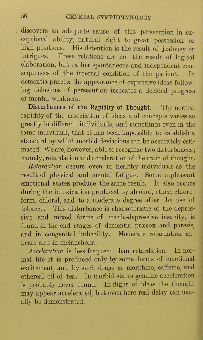 discovers an adequate cause of this persecution in ex- ceptional ability, natural right to great possession or high positions. His detention is the result of jealousy or intrigues. These relations are not the result of logical elaboration, but rather spontaneous and independent con- sequences of the internal condition of the patient. In dementia praecox the appearance of expansive ideas follow- ing delusions of persecution indicates a decided progress of mental weakness. Disturbances of the Rapidity of Thought. — The normal rapidity of the association of ideas and concepts varies so greatly in different individuals, and sometimes even in the same individual, that it has been impossible to establish a standard by which morbid deviations can be accurately esti- mated. We are, however, able to recognize two disturbances; namel}^, retardation and acceleration of the train of thought. Retardation occurs even in healthy individuals as the result of physical and mental fatigue. Some unpleasant emotional states produce the same result. It also occurs during the intoxication produced by alcohol, ether, chloro- form, chloral, and to a moderate degree after the use of tobacco. This disturbance is characteristic of the depres- sive and mixed forms of manic-depressive insanity, is found in the end stages of dementia praecox and paresis, and in congenital imbecility. Moderate retardation ap- pears also in melancholia. Acceleration is less frequent than retardation. In nor- mal life it is produced only by some forms of emotional excitement, and by such drugs as morphine, caffeine, and ethereal oil of tea. In morbid states genuine acceleration is probably never found. In flight of ideas the thought may appear accelerated, but even here real delay can usu- ally be demonstrated.