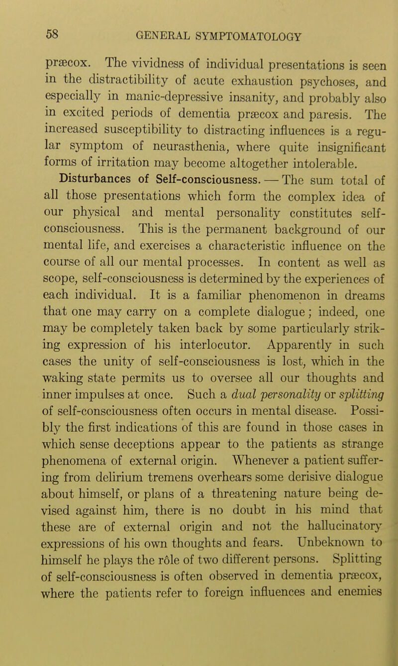 prsecox. The vividness of individual presentations is seen in the distractibility of acute exhaustion psychoses, and especially in manic-depressive insanity, and probably also in excited periods of dementia prsecox and paresis. The increased susceptibility to distracting influences is a regu- lar symptom of neurasthenia, where quite insignificant forms of irritation may become altogether intolerable. Disturbances of Self-consciousness. — The sum total of all those presentations which form the complex idea of our physical and mental personality constitutes self- consciousness. This is the permanent background of our mental life, and exercises a characteristic influence on the course of all our mental processes. In content as well as scope, self-consciousness is determined by the experiences of each individual. It is a familiar phenomenon in dreams that one may carry on a complete dialogue; indeed, one may be completely taken back by some particularly strik- ing expression of his interlocutor. Apparently in such cases the unity of self-consciousness is lost, which in the waking state permits us to oversee all our thoughts and inner impulses at once. Such a dual personality or splitting of self-consciousness often occurs in mental disease. Possi- bly the first indications of this are found in those cases in which sense deceptions appear to the patients as strange phenomena of external origin. Whenever a patient suffer- ing from dehrium tremens overhears some derisive dialogue about himself, or plans of a threatening nature being de- vised against him, there is no doubt in his mind that these are of external origin and not the hallucinatory- expressions of his own thoughts and fears. Unbeknown to himself he plays the role of two different persons. Splitting of self-consciousness is often observed in dementia prsecox, where the patients refer to foreign influences and enemies