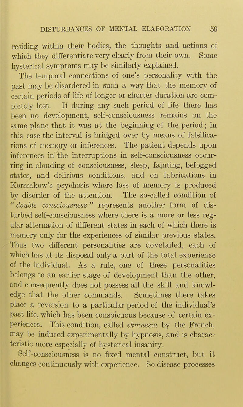 residing within their bodies, the thoughts and actions of which they differentiate very clearly from their own. Some hysterical symptoms may be similarly explained. The temporal connections of one's personality with the past may be disordered in such a way that the memory of certain periods of hfe of longer or shorter duration are com- pletely lost. If during any such period of life there has been no development, self-consciousness remains on the same plane that it was at the beginning of the period; in this case the interval is bridged over by means of falsifica- tions of memoiy or inferences. The patient depends upon inferences in the interruptions in self-consciousness occur- ring in clouding of consciousness, sleep, fainting, befogged states, and delirious conditions, and on fabrications in Korssakow's psychosis where loss of memory is produced by disorder of the attention. The so-called condition of  double consciousness represents another form of dis- turbed self-consciousness where there is a more or less reg- ular alternation of different states in each of which there is memory only for the experiences of similar previous states. Thus two different personaHties are dovetailed, each of which has at its disposal only a part of the total experience of the individual. As a rule, one of these personalities belongs to an earlier stage of development than the other, and consequently does not possess all the skill and knowl- edge that the other commands. Sometimes there takes place a reversion to a particular period of the individual's past life, which has been conspicuous because of certain ex- periences. This condition, called ekmnesia by the French, may be induced experimentally by hypnosis, and is charac- teristic more especially of hysterical insanity. Self -consciousness is no fixed mental construct, but it changes continuously with experience. So disease processes
