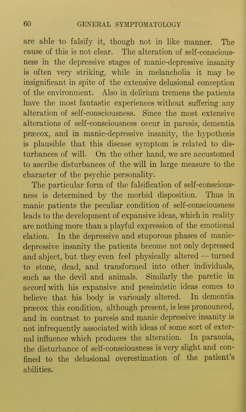 are able to falsify it, though not in like manner. The cause of this is not clear. The alteration of self-conscious- ness in the depressive stages of manic-depressive insanity- is often very striking, while in melancholia it may be insignificant in spite of the extensive delusional conception of the environment. Also in delirium tremens the patients have the most fantastic experiences without suffering any alteration of self-consciousness. Since the most extensive alterations of self-consciousness occur in paresis, dementia prsecox, and in manic-depressive insanity, the hypothesis is plausible that this disease symptom is related to dis- turbances of will. On the other hand, we are accustomed to ascribe disturbances of the will in large measure to the character of the psychic personality. The particular form of the falsification of self-conscious- ness is determined by the morbid disposition. Thus in manic patients the peculiar condition of self-consciousness leads to the development of expansive ideas, which in reaUty are nothing more than a playful expression of the emotional elation. In the depressive and stuporous phases of manic- depressive insanity the patients become not only depressed and abject, but they even feel physically altered — turned to stone, dead, and transformed into other individuals, such as the devil and animals. Similarly the paretic in accord with his expansive and pessimistic ideas comes to believe that his body is variously altered. In dementia prsecox this condition, although present, is less pronounced, and in contrast to paresis and manic depressive insanity is not infrequently associated with ideas of some sort of exter- nal influence which produces the alteration. In paranoia, the disturbance of self-consciousness is very slight and con- fined to the delusional overestimation of the patient's abilities.