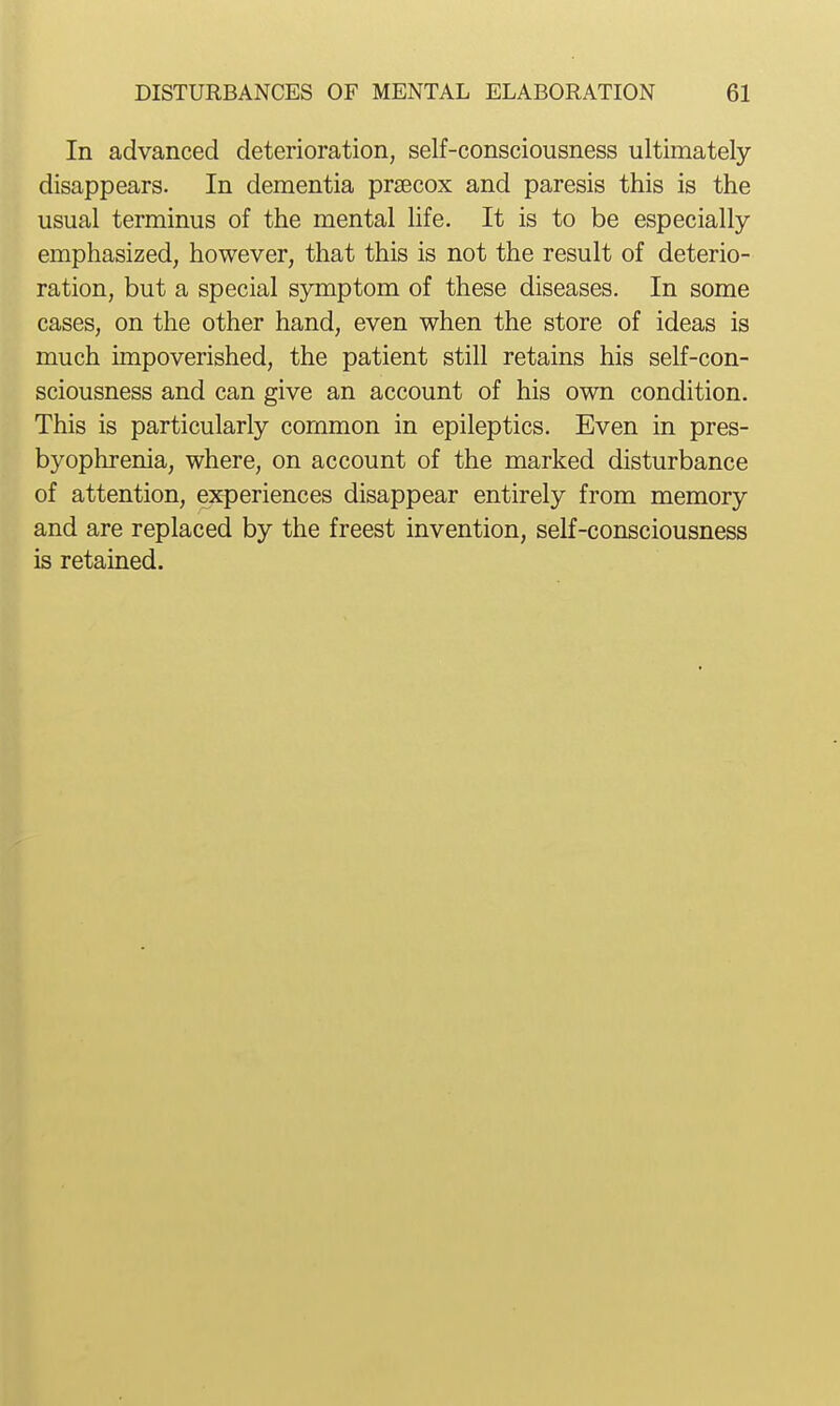 In advanced deterioration, self-consciousness ultimately disappears. In dementia prsecox and paresis this is the usual terminus of the mental Hfe. It is to be especially emphasized, however, that this is not the result of deterio- ration, but a special symptom of these diseases. In some cases, on the other hand, even when the store of ideas is much impoverished, the patient still retains his self-con- sciousness and can give an account of his own condition. This is particularly common in epileptics. Even in pres- byophrenia, where, on account of the marked disturbance of attention, experiences disappear entirely from memory and are replaced by the freest invention, self-consciousness is retained.