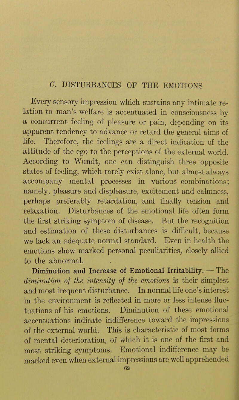 Every sensory impression which sustains any intimate re- lation to man's welfare is accentuated in consciousness by a concurrent feeUng of pleasure or pain, depending on its apparent tendency to advance or retard the general aims of life. Therefore, the feelings are a direct indication of the attitude of the ego to the perceptions of the external world. According to Wundt, one can distinguish three opposite states of feeling, which rarely exist alone, but almost always accompany mental processes in various combinations; namely, pleasure and displeasure, excitement and calmness, perhaps preferably retardation, and finally tension and relaxation. Disturbances of the emotional life often form the first striking symptom of disease. But the recognition and estimation of these disturbances is difficult, because we lack an adequate normal standard. Even in health the emotions show marked personal pecuharities, closely aUied to the abnormal. Diminution and Increase of Emotional Irritability. — The diminution of the intensity of the emotions is their simplest and most frequent disturbance. In normal hfe one's interest in the environment is reflected in more or less intense fluc- tuations of his emotions. Diminution of these emotional accentuations indicate indifference toward the impressions of the external world. This is characteristic of most forms of mental deterioration, of which it is one of the first and most striking symptoms. Emotional indifference may be marked even when external impressions are well apprehended