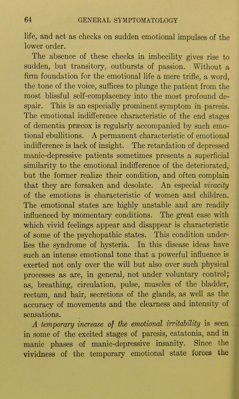 life, and act as checks on sudden emotional impulses of the lower order. The absence of these checks in imbecility gives rise to sudden, but transitory, outbursts of passion. Without a firm foundation for the emotional life a mere trifle, a word, the tone of the voice, suffices to plunge the patient from the most blissful self-complacency into the most profound de- spair. This is an especially prominent symptom in paresis. The emotional indifference characteristic of the end stages of dementia prsecox is regularly accompanied by such emo- tional ebullitions. A permanent characteristic of emotional indifference is lack of insight. The retardation of depressed manic-depressive patients sometimes presents a superficial similarity to the emotional indifference of the deteriorated, but the former realize their condition, and often complain that they are forsaken and desolate. An especial vivacity of the emotions is characteristic of women and children. The emotional states are highly unstable and are readily influenced by momentary conditions. The great ease with which vivid feelings appear and disappear is characteristic of some of the psychopathic states. This condition under- lies the syndrome of hysteria. In this disease ideas have such an intense emotional tone that a powerful influence is exerted not only over the will but also over such physical processes as are, in general, not under voluntary control; as, breathing, circulation, pulse, muscles of the bladder, rectum, and hair, secretions of the glands, as well as the accuracy of movements and the clearness and intensity of sensations. A temporary increase of the emotional irritability is seen in some of the excited stages of paresis, catatonia, and m manic phases of manic-depressive insanity. Since the vividness of the temporary emotional state forces the