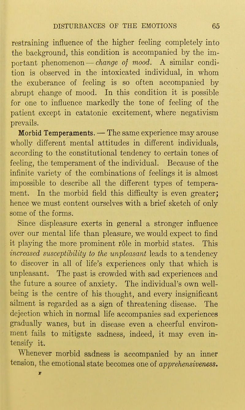 restraining influence of the higher feeling completely into the background, this condition is accompanied by the im- portant phenomenon — change of mood. A similar condi- tion is observed in the intoxicated individual, in whom the exuberance of feeling is so often accompanied by abrupt change of mood. In this condition it is possible for one to influence markedly the tone of feeling of the patient except in catatonic excitement, where negativism prevails. Morbid Temperaments. — The same experience may arouse wholly different mental attitudes in different individuals, according to the constitutional tendency to certain tones of feeling, the temperament of the individual. Because of the infinite variety of the combinations of feelings it is almost impossible to describe aU the different types of tempera- ment. In the morbid field this difficulty is even greater; hence we must content ourselves with a brief sketch of only some of the forms. Since displeasure exerts in general a stronger influence over our mental life than pleasure, we would expect to find it playing the more prominent role in morbid states. This increased susceptibility to the unpleasant leads to a tendency to discover in all of life's experiences only that which is unpleasant. The past is crowded with sad experiences and the future a source of anxiety. The individual's own well- being is the centre of his thought, and every insignificant ailment is regarded as a sign of threatening disease. The dejection which in normal life accompanies sad experiences gradually wanes, but in disease even a cheerful environ- ment fails to mitigate sadness, indeed, it may even in- tensify it. Whenever morbid sadness is accompanied by an inner tension, the emotional state becomes one of apprehensiveness.