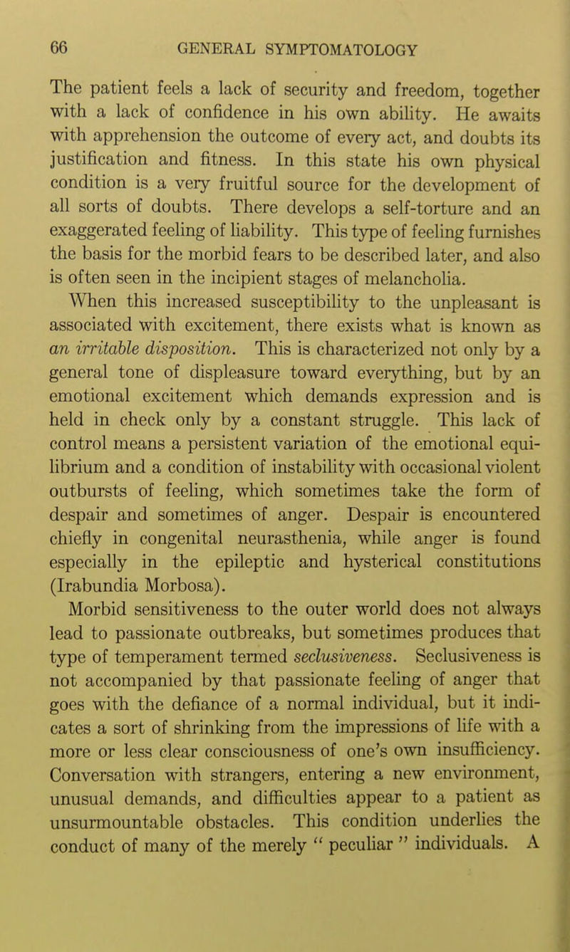 The patient feels a lack of security and freedom, together with a lack of confidence in his own ability. He awaits with apprehension the outcome of every act, and doubts its justification and fitness. In this state his own physical condition is a very fruitful source for the development of all sorts of doubts. There develops a self-torture and an exaggerated feehng of habiUty. This type of feeling furnishes the basis for the morbid fears to be described later, and also is often seen in the incipient stages of melancholia. When this increased susceptibihty to the unpleasant is associated with excitement, there exists what is known as an irritaUe disposition. This is characterized not only by a general tone of displeasure toward everything, but by an emotional excitement which demands expression and is held in check only by a constant struggle. This lack of control means a persistent variation of the emotional equi- librium and a condition of instabiUty with occasional violent outbursts of feeling, which sometimes take the form of despair and sometimes of anger. Despair is encountered chiefly in congenital neurasthenia, while anger is found especially in the epileptic and hysterical constitutions (Irabundia Morbosa). Morbid sensitiveness to the outer world does not always lead to passionate outbreaks, but sometimes produces that type of temperament termed seclusiveness. Seclusiveness is not accompanied by that passionate feeling of anger that goes with the defiance of a normal individual, but it indi- cates a sort of shrinking from the impressions of life with a more or less clear consciousness of one's own insufficiency. Conversation with strangers, entering a new environment, unusual demands, and difficulties appear to a patient as unsurmountable obstacles. This condition underlies the conduct of many of the merely  pecuhar  individuals. A