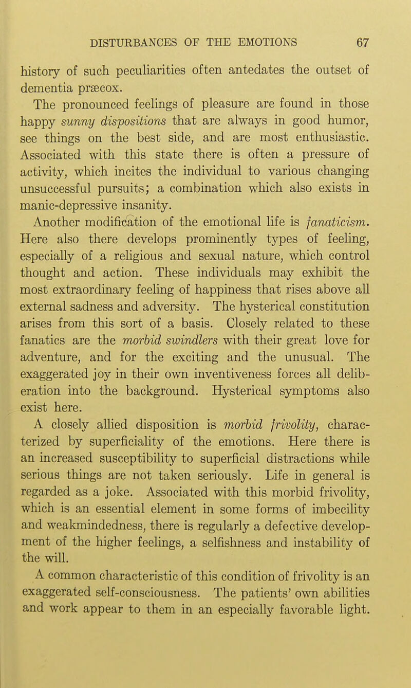 history of such peculiarities often antedates the outset of dementia prsecox. The pronounced feelings of pleasure are found in those happy sunny dispositions that are always in good humor, see things on the best side, and are most enthusiastic. Associated with this state there is often a pressure of activity, which incites the individual to various changing unsuccessful pursuits; a combination which also exists in manic-depressive insanity. Another modification of the emotional life is fanaticism. Here also there develops prominently types of feeling, especially of a rehgious and sexual nature, which control thought and action. These individuals may exhibit the most extraordinary feeling of happiness that rises above all external sadness and adversity. The hysterical constitution arises from this sort of a basis. Closely related to these fanatics are the morbid swindlers with their great love for adventure, and for the exciting and the unusual. The exaggerated joy in their own inventiveness forces all delib- eration into the background. Hysterical symptoms also exist here. A closely allied disposition is morhid frivolity, charac- terized by superficiality of the emotions. Here there is an increased susceptibility to superficial distractions while serious things are not taken seriously. Life in general is regarded as a joke. Associated with this morbid frivolity, which is an essential element in some forms of imbecility and weakmindedness, there is regularly a defective develop- ment of the higher feelings, a selfishness and instability of the will. A common characteristic of this condition of frivolity is an exaggerated self-consciousness. The patients' own abilities and work appear to them in an especially favorable light.