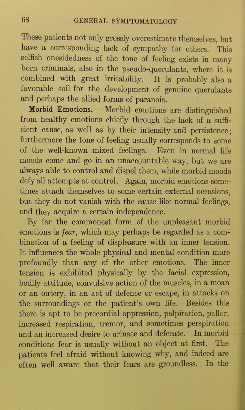 These patients not only grossly overestimate themselves, but have a corresponding lack of sympathy for others. This selfish onesidedness of the tone of feeling exists in many born criminals, also in the pseudo-querulants, where it is combined with great irritability. It is probably also a favorable soil for the development of genuine querulants and perhaps the allied forms of paranoia. Morbid Emotions. — Morbid emotions are distinguished from healthy emotions chiefly through the lack of a suffi- cient cause, as well as by their intensity and persistence; furthermore the tone of feeling usually corresponds to some of the well-known mixed feelings. Even in normal hfe moods come and go in an unaccountable way, but we are always able to control and dispel them, while morbid moods defy all attempts at control. Again, morbid emotions some- times attach themselves to some certain external occasions, but they do not vanish with the cause like normal feehngs, and they acquire a certain independence. By far the commonest form of the unpleasant morbid emotions is fear, which may perhaps be regarded as a com- bination of a feeling of displeasure with an inner tension. It influences the whole physical and mental condition more profoundly than any of the other emotions. The inner tension is exhibited physically by the facial expression, bodily attitude, convulsive action of the muscles, in a moan or an outcry, in an act of defence or escape, in attacks on the surroundings or the patient's own life. Besides this there is apt to be precordial oppression, palpitation, pallor, increased respiration, tremor, and sometimes perspiration and an increased desire to urinate and defecate. In morbid conditions fear is usually without an object at first. The patients feel afraid without knowing why, and indeed are often well aware that their fears are groundless. In the