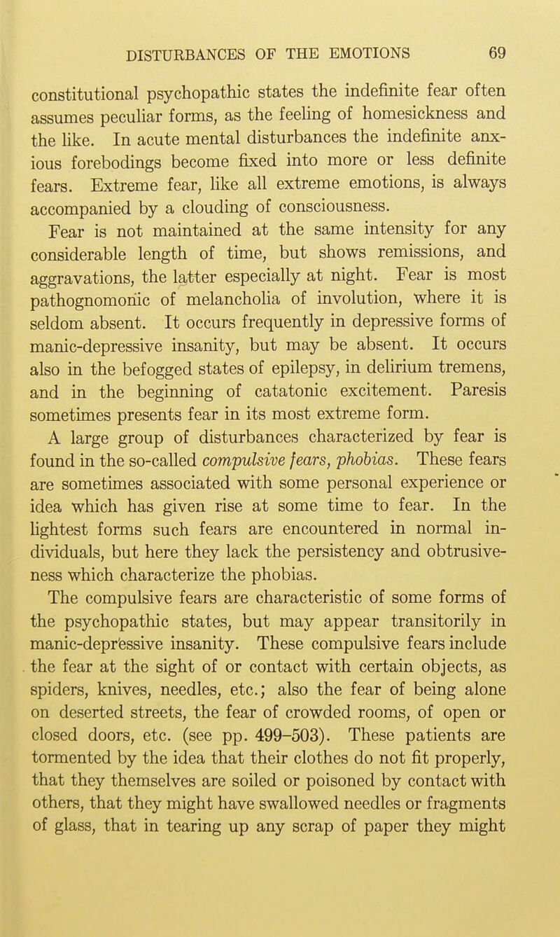 constitutional psychopathic states the indefinite fear often assumes peculiar forms, as the feeling of homesickness and the like. In acute mental disturbances the indefinite anx- ious forebodings become fixed into more or less definite fears. Extreme fear, like all extreme emotions, is always accompanied by a clouding of consciousness. Fear is not maintained at the same intensity for any considerable length of time, but shows remissions, and aggravations, the latter especially at night. Fear is most pathognomonic of melancholia of involution, where it is seldom absent. It occurs frequently in depressive forms of manic-depressive insanity, but may be absent. It occurs also in the befogged states of epilepsy, in dehrium tremens, and in the beginning of catatonic excitement. Paresis sometimes presents fear in its most extreme form. A large group of disturbances characterized by fear is found in the so-called compulsive fears, phobias. These fears are sometimes associated with some personal experience or idea which has given rise at some time to fear. In the hghtest forms such fears are encountered in normal in- dividuals, but here they lack the persistency and obtrusive- ness which characterize the phobias. The compulsive fears are characteristic of some forms of the psychopathic states, but may appear transitorily in manic-depr'essive insanity. These compulsive fears include the fear at the sight of or contact with certain objects, as spiders, knives, needles, etc.; also the fear of being alone on deserted streets, the fear of crowded rooms, of open or closed doors, etc. (see pp. 499-503). These patients are tormented by the idea that their clothes do not fit properly, that they themselves are soiled or poisoned by contact with others, that they might have swallowed needles or fragments of glass, that in tearing up any scrap of paper they might