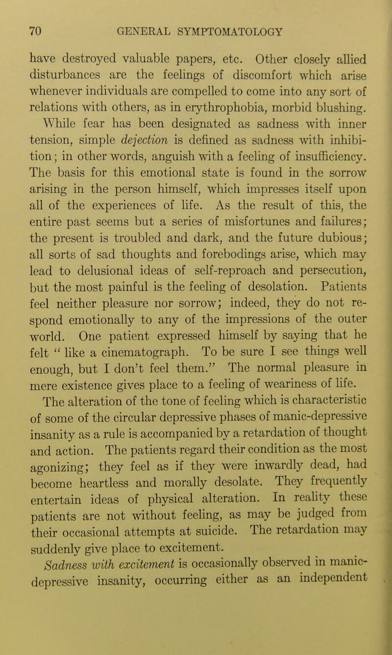 have destroyed valuable papers, etc. Other closely allied disturbances are the feehngs of discomfort which arise whenever individuals are compelled to come into any sort of relations with others, as in erythrophobia, morbid blushing. While fear has been designated as sadness with inner tension, simple dejection is defined as sadness with inhibi- tion ; in other words, anguish with a feeling of insufficiency. The basis for this emotional state is found in the sorrow arising in the person himself, which impresses itself upon all of the experiences of life. As the result of this, the entire past seems but a series of misfortunes and failures; the present is troubled and dark, and the future dubious; all sorts of sad thoughts and forebodings arise, which may lead to delusional ideas of self-reproach and persecution, but the most painful is the feehng of desolation. Patients feel neither pleasure nor sorrow; indeed, they do not re- spond emotionally to any of the impressions of the outer world. One patient expressed himself by saying that he felt  like a cinematograph. To be sure I see things well enough, but I don't feel them. The normal pleasure in mere existence gives place to a feehng of weariness of life. The alteration of the tone of feeling which is characteristic of some of the circular depressive phases of manic-depressive insanity as a rule is accompanied by a retardation of thought and action. The patients regard their condition as the most agonizing; they feel as if they were inwardly dead, had become heartless and morally desolate. They frequently entertain ideas of physical alteration. In reality these patients are not without feeling, as may be judged from their occasional attempts at suicide. The retardation may suddenly give place to excitement. Sadness with excitement is occasionally observed in manic- depressive insanity, occurring either as an independent