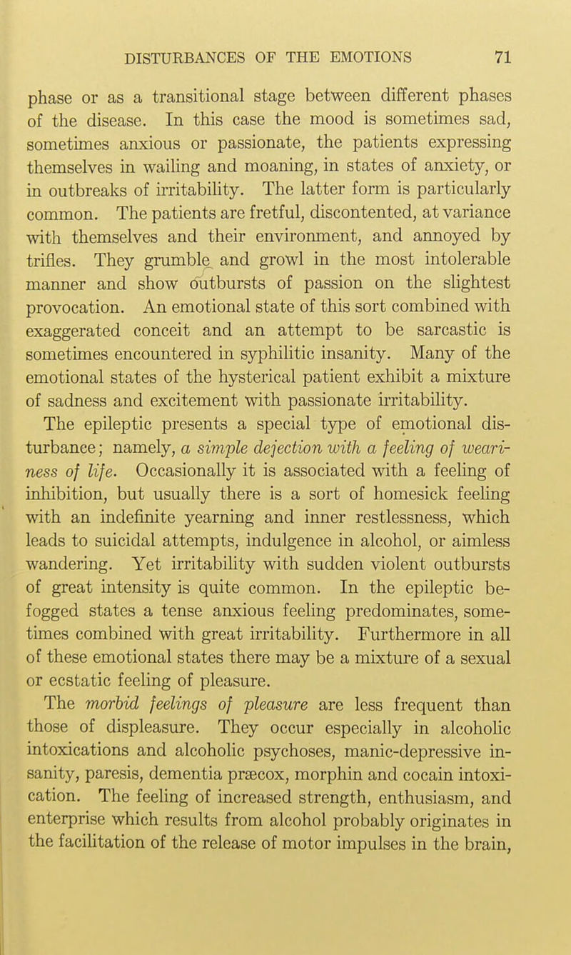 phase or as a transitional stage between different phases of the disease. In this case the mood is sometimes sad, sometimes anxious or passionate, the patients expressing themselves in wailing and moaning, in states of anxiety, or in outbreaks of irritability. The latter form is particularly common. The patients are fretful, discontented, at variance with themselves and their environment, and annoyed by trifles. They grumble and growl in the most intolerable manner and show outbursts of passion on the slightest provocation. An emotional state of this sort combined with exaggerated conceit and an attempt to be sarcastic is sometimes encountered in syphilitic insanity. Many of the emotional states of the hysterical patient exhibit a mixture of sadness and excitement with passionate irritability. The epileptic presents a special type of emotional dis- turbance ; namely, a simple dejection with a feeling of weari- ness of life. Occasionally it is associated with a feeling of inhibition, but usually there is a sort of homesick feeling with an indefinite yearning and inner restlessness, which leads to suicidal attempts, indulgence in alcohol, or aimless wandering. Yet irritability with sudden violent outbursts of great intensity is quite common. In the epileptic be- fogged states a tense anxious feeling predominates, some- times combined with great irritability. Furthermore in all of these emotional states there may be a mixture of a sexual or ecstatic feeling of pleasure. The morhid feelings of pleasure are less frequent than those of displeasure. They occur especially in alcohoHc intoxications and alcoholic psychoses, manic-depressive in- sanity, paresis, dementia prsecox, morphin and cocain intoxi- cation. The feeling of increased strength, enthusiasm, and enterprise which results from alcohol probably originates in the faciUtation of the release of motor impulses in the brain,