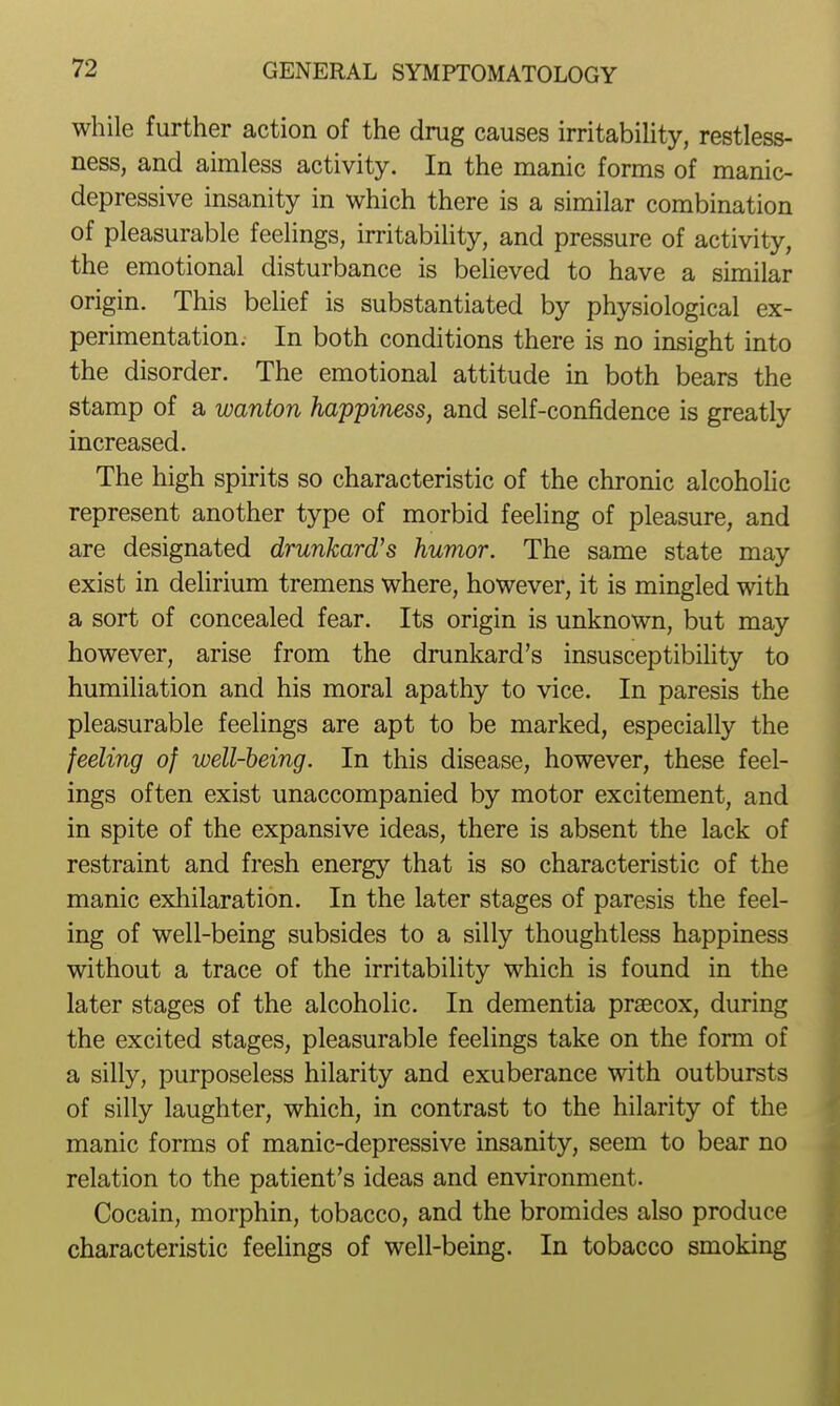 while further action of the drug causes irritability, restless- ness, and aimless activity. In the manic forms of manic- depressive insanity in which there is a similar combination of pleasurable feelings, irritability, and pressure of activity, the emotional disturbance is believed to have a similar origin. This belief is substantiated by physiological ex- perimentation. In both conditions there is no insight into the disorder. The emotional attitude in both bears the stamp of a wanton happiness, and self-confidence is greatly increased. The high spirits so characteristic of the chronic alcohoHc represent another type of morbid feeling of pleasure, and are designated drunkard's humor. The same state may exist in delirium tremens where, however, it is mingled with a sort of concealed fear. Its origin is unknown, but may however, arise from the drunkard's insusceptibility to humiliation and his moral apathy to vice. In paresis the pleasurable feelings are apt to be marked, especially the feeling of well-being. In this disease, however, these feel- ings often exist unaccompanied by motor excitement, and in spite of the expansive ideas, there is absent the lack of restraint and fresh energy that is so characteristic of the manic exhilaration. In the later stages of paresis the feel- ing of well-being subsides to a silly thoughtless happiness without a trace of the irritability which is found in the later stages of the alcoholic. In dementia praecox, during the excited stages, pleasurable feelings take on the form of a silly, purposeless hilarity and exuberance with outbursts of silly laughter, which, in contrast to the hilarity of the manic forms of manic-depressive insanity, seem to bear no relation to the patient's ideas and environment. Cocain, morphin, tobacco, and the bromides also produce characteristic feelings of well-being. In tobacco smoking