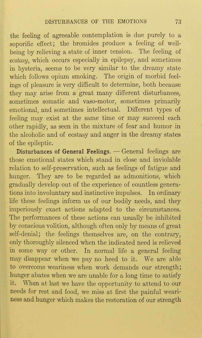 the feeling of agreeable contemplation is due purely to a soporific effect; the bromides produce a feeling of well- being by relieving a state of inner tension. The feeling of ecstasy, which occurs especially in epilepsy, and sometimes in hysteria, seems to be very similar to the dreamy state which follows opium smoking. The origin of morbid feel- ings of pleasure is very difficult to determine, both because they may arise from a great many different disturbances, sometimes somatic and vaso-motor, sometimes primarily emotional, and sometimes intellectual. Different types of feeling may exist at the same time or may succeed each other rapidly, as seen in the mixture of fear and humor in the alcoholic and of ecstasy and anger in the dreamy states of the epileptic. Disturbances of General Feelings. — General feelings are those emotional states which stand in close and inviolable relation to self-preservation, such as feehngs of fatigue and hunger. They are to be regarded as admonitions, which gradually develop out of the experience of countless genera- tions into involuntary and instinctive impulses. In ordinary life these feelings inform us of our bodily needs, and they imperiously exact actions adapted to the circumstances. The performances of these actions can usually be inhibited by conscious volition, although often only by means of great self-denial; the feelings themselves are, on the contraiy, only thoroughly silenced when the indicated need is reheved in some way or other. In normal life a general feeling may disappear when we pay no heed to it. We are able to overcome weariness when work demands our strength; hunger abates when we are unable for a long time to satisfy it. When at last we have the opportunity to attend to our needs for rest and food, we miss at first the painful weari- ness and hunger which makes the restoration of our strength