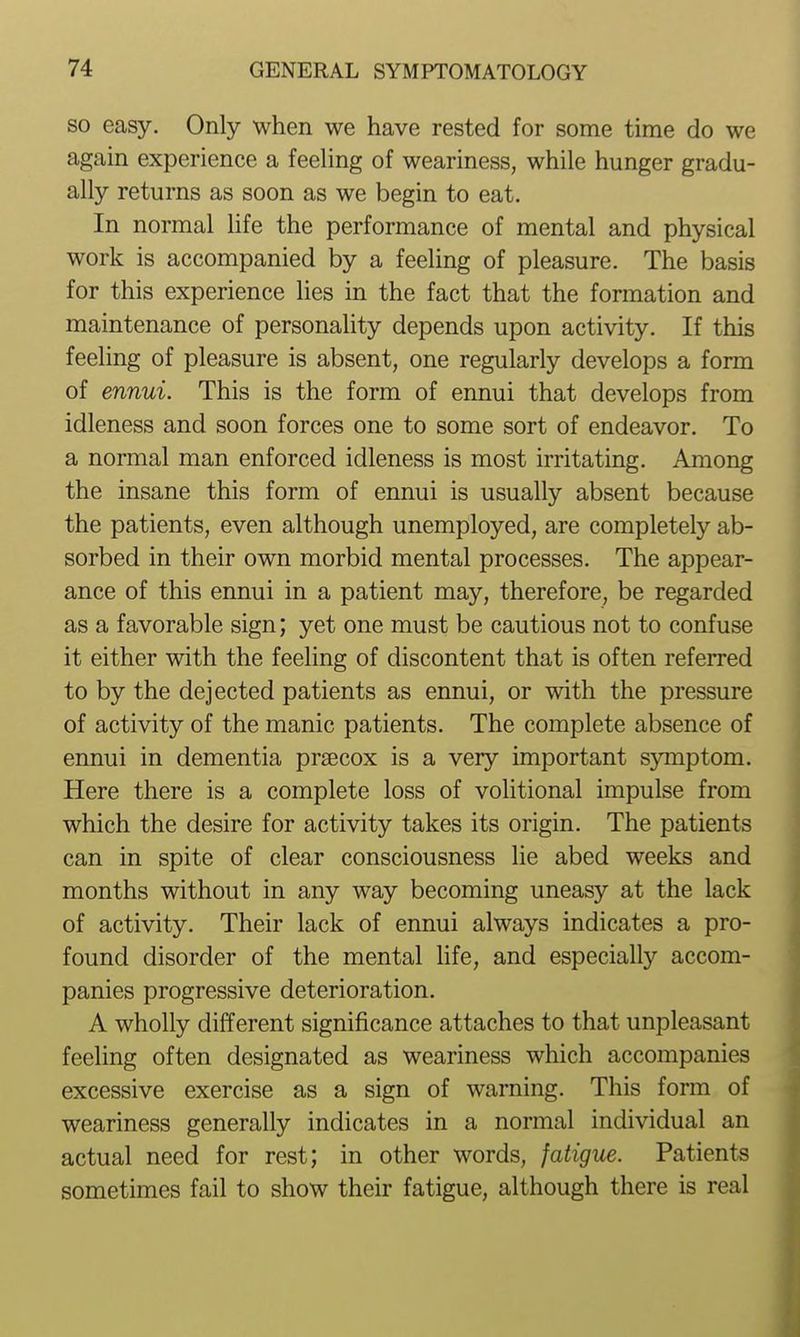 SO easy. Only when we have rested for some time do we again experience a feeling of weariness, while hunger gradu- ally returns as soon as we begin to eat. In normal life the performance of mental and physical work is accompanied by a feeling of pleasure. The basis for this experience hes in the fact that the formation and maintenance of personality depends upon activity. If this feeling of pleasure is absent, one regularly develops a form of ennui. This is the form of ennui that develops from idleness and soon forces one to some sort of endeavor. To a normal man enforced idleness is most irritating. Among the insane this form of ennui is usually absent because the patients, even although unemployed, are completely ab- sorbed in their own morbid mental processes. The appear- ance of this ennui in a patient may, therefore, be regarded as a favorable sign; yet one must be cautious not to confuse it either with the feeling of discontent that is often referred to by the dejected patients as ennui, or with the pressure of activity of the manic patients. The complete absence of ennui in dementia praecox is a very important symptom. Here there is a complete loss of volitional impulse from which the desire for activity takes its origin. The patients can in spite of clear consciousness lie abed weeks and months without in any way becoming uneasy at the lack of activity. Their lack of ennui always indicates a pro- found disorder of the mental life, and especially accom- panies progressive deterioration. A wholly different significance attaches to that unpleasant feeling often designated as weariness which accompanies excessive exercise as a sign of warning. This form of weariness generally indicates in a normal individual an actual need for rest; in other words, fatigue. Patients sometimes fail to show their fatigue, although there is real