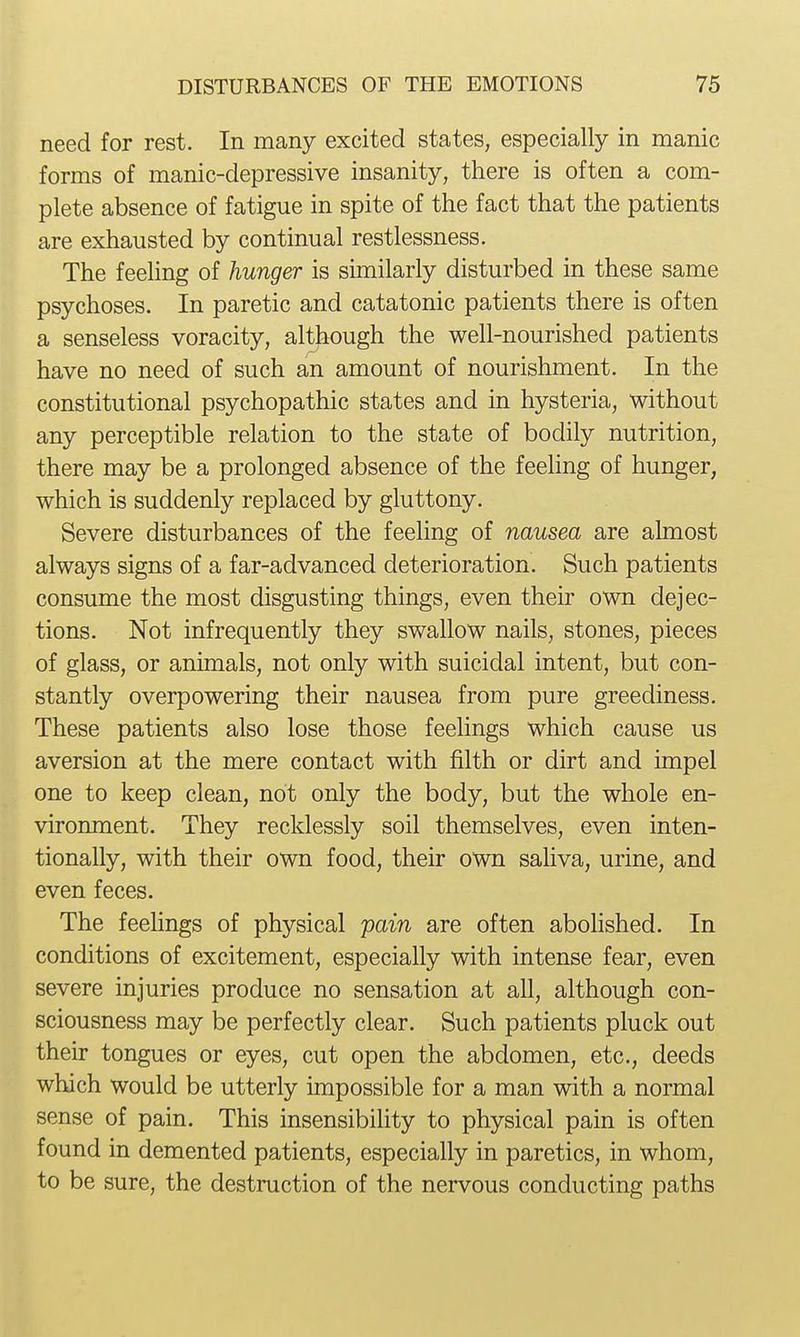 need for rest. In many excited states, especially in manic forms of manic-depressive insanity, there is often a com- plete absence of fatigue in spite of the fact that the patients are exhausted by continual restlessness. The feehng of hunger is similarly disturbed in these same psychoses. In paretic and catatonic patients there is often a senseless voracity, although the well-nourished patients have no need of such an amount of nourishment. In the constitutional psychopathic states and in hysteria, without any perceptible relation to the state of bodily nutrition, there may be a prolonged absence of the feeling of hunger, which is suddenly replaced by gluttony. Severe disturbances of the feeling of nausea are almost always signs of a far-advanced deterioration. Such patients consume the most disgusting things, even their own dejec- tions. Not infrequently they swallow nails, stones, pieces of glass, or animals, not only with suicidal intent, but con- stantly overpowering their nausea from pure greediness. These patients also lose those feelings which cause us aversion at the mere contact with filth or dirt and impel one to keep clean, not only the body, but the whole en- vironment. They recklessly soil themselves, even inten- tionally, with their own food, their own saliva, urine, and even feces. The feelings of physical pain are often abolished. In conditions of excitement, especially with intense fear, even severe injuries produce no sensation at all, although con- sciousness may be perfectly clear. Such patients pluck out their tongues or eyes, cut open the abdomen, etc., deeds which would be utterly impossible for a man with a normal sense of pain. This insensibility to physical pain is often found in demented patients, especially in paretics, in whom, to be sure, the destruction of the nervous conducting paths