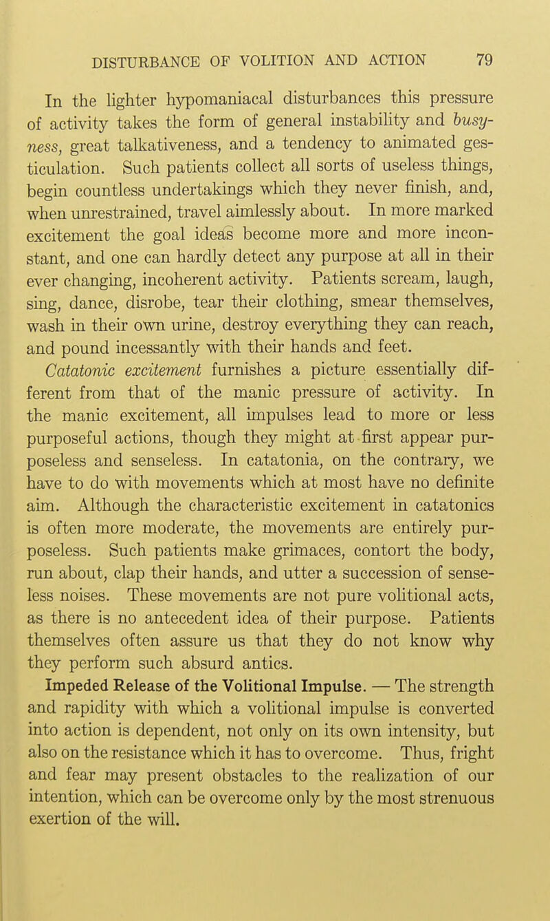 In the lighter hypomaniacal disturbances this pressure of activity takes the form of general instability and busy- ness, great talkativeness, and a tendency to animated ges- ticulation. Such patients collect all sorts of useless things, begin countless undertakings which they never finish, and, when um-estrained, travel aimlessly about. In more marked excitement the goal ideas become more and more incon- stant, and one can hardly detect any purpose at all in their ever changing, incoherent activity. Patients scream, laugh, sing, dance, disrobe, tear their clothing, smear themselves, wash in their own urine, destroy everything they can reach, and pound incessantly with their hands and feet. Catatonic excitement furnishes a picture essentially dif- ferent from that of the manic pressure of activity. In the manic excitement, all impulses lead to more or less purposeful actions, though they might at first appear pur- poseless and senseless. In catatonia, on the contrary, we have to do with movements which at most have no definite aim. Although the characteristic excitement in catatonics is often more moderate, the movements are entirely pur- poseless. Such patients make grimaces, contort the body, run about, clap their hands, and utter a succession of sense- less noises. These movements are not pure volitional acts, as there is no antecedent idea of their purpose. Patients themselves often assure us that they do not know why they perform such absurd antics. Impeded Release of the Volitional Impulse. — The strength and rapidity with which a voHtional impulse is converted into action is dependent, not only on its own intensity, but also on the resistance which it has to overcome. Thus, fright and fear may present obstacles to the realization of our intention, which can be overcome only by the most strenuous exertion of the will.