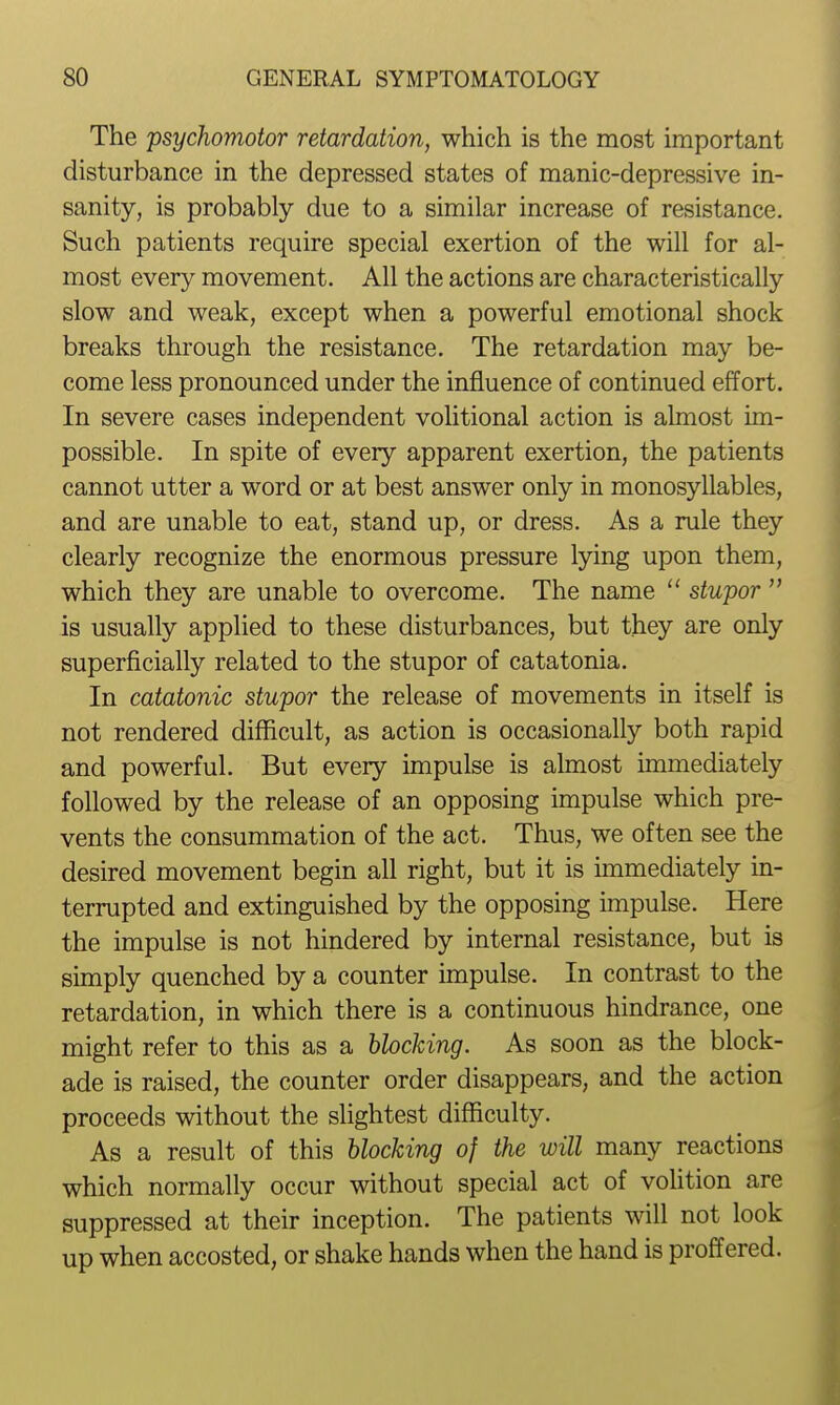 The psychomotor retardation, which is the most important disturbance in the depressed states of manic-depressive in- sanity, is probably due to a similar increase of resistance. Such patients require special exertion of the will for al- most every movement. All the actions are characteristically slow and weak, except when a powerful emotional shock breaks through the resistance. The retardation may be- come less pronounced under the influence of continued effort. In severe cases independent volitional action is almost im- possible. In spite of every apparent exertion, the patients cannot utter a word or at best answer only in monosyllables, and are unable to eat, stand up, or dress. As a rule they clearly recognize the enormous pressure lying upon them, which they are unable to overcome. The name  stupor  is usually applied to these disturbances, but they are only superficially related to the stupor of catatonia. In catatonic stupor the release of movements in itself is not rendered difficult, as action is occasionally both rapid and powerful. But every impulse is almost immediately followed by the release of an opposing impulse which pre- vents the consummation of the act. Thus, we often see the desired movement begin all right, but it is immediately in- terrupted and extinguished by the opposing impulse. Here the impulse is not hindered by internal resistance, but is simply quenched by a counter impulse. In contrast to the retardation, in which there is a continuous hindrance, one might refer to this as a blocking. As soon as the block- ade is raised, the counter order disappears, and the action proceeds without the slightest difficulty. As a result of this Mocking of the will many reactions which normally occur without special act of volition are suppressed at their inception. The patients will not look up when accosted, or shake hands when the hand is proffered.