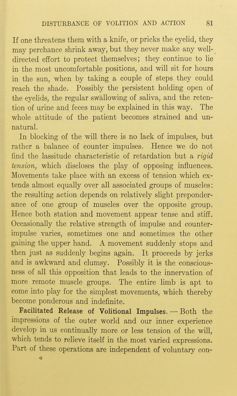 If one threatens them with a knife, or pricks the eyehd, they may perchance shrink away, but they never make any well- directed effort to protect themselves; they continue to lie in the most uncomfortable positions, and will sit for hours in the sun, when by taking a couple of steps they could reach the shade. Possibly the persistent holding open of the eyelids, the regular swallowing of saliva, and the reten- tion of urine and feces may be explained in this way. The whole attitude of the patient becomes strained and un- natural. In blocking of the will there is no lack of impulses, but rather a balance of counter impulses. Hence we do not find the lassitude characteristic of retardation but a rigid tension, which discloses the play of opposing influences. Movements take place with an excess of tension which ex- tends almost equally over all associated groups of muscles: the resulting action depends on relatively slight preponder- ance of one group of muscles over the opposite group. Hence both station and movement appear tense and stiff. Occasionally the relative strength of impulse and counter- impulse varies, sometimes one and sometimes the other gaining the upper hand. A movement suddenly stops and then just as suddenly begins again. It proceeds by jerks and is awkward and clumsy. Possibly it is the conscious- ness of all this opposition that leads to the innervation of more remote muscle groups. The entire limb is apt to come into play for the simplest movements, which thereby become ponderous and indefinite. Facilitated Release of Volitional Impulses. — Both the impressions of the outer world and our inner experience develop in us continually more or less tension of the will, which tends to relieve itself in the most varied expressions. Part of these operations are independent of voluntary con- o
