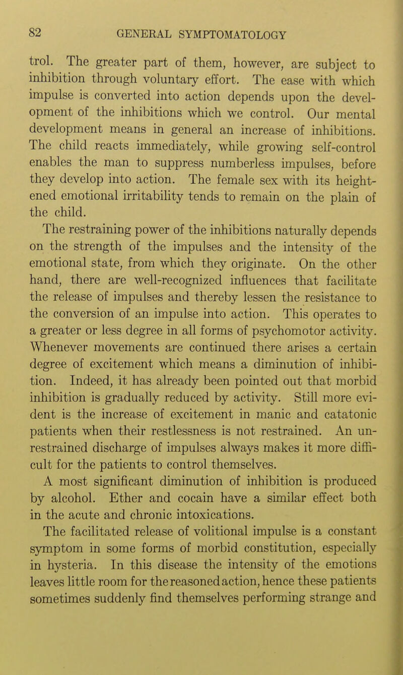 trol. The greater part of them, however, are subject to inhibition through voluntary effort. The ease with which impulse is converted into action depends upon the devel- opment of the inhibitions which we control. Our mental development means in general an increase of inhibitions. The child reacts immediately, while growing self-control enables the man to suppress numberless impulses, before they develop into action. The female sex with its height- ened emotional irritabihty tends to remain on the plain of the child. The restraining power of the inhibitions naturally depends on the strength of the impulses and the intensity of the emotional state, from which they originate. On the other hand, there are well-recognized influences that facilitate the release of impulses and thereby lessen the resistance to the conversion of an impulse into action. This operates to a greater or less degree in all forms of psychomotor activity. Whenever movements are continued there arises a certain degree of excitement which means a diminution of inhibi- tion. Indeed, it has already been pointed out that morbid inhibition is gradually reduced by activity. Still more evi- dent is the increase of excitement in manic and catatonic patients when their restlessness is not restrained. An un- restrained discharge of impulses always makes it more diffi- cult for the patients to control themselves. A most significant diminution of inhibition is produced by alcohol. Ether and cocain have a similar effect both in the acute and chronic intoxications. The facilitated release of volitional impulse is a constant symptom in some forms of morbid constitution, especially in hysteria. In this disease the intensity of the emotions leaves little room for the reasoned action, hence these patients sometimes suddenly find themselves performing strange and