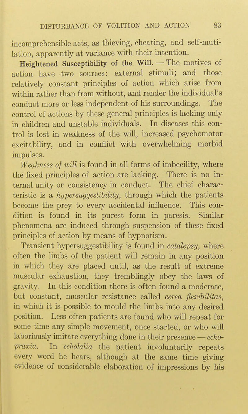 incomprehensible acts, as thieving, cheating, and self-muti- lation, apparently at variance with their intention. Heightened Susceptibility of the Will. — The motives of action have two sources: external stimuli; and those relatively constant principles of action which arise from within rather than from without, and render the individual's conduct more or less independent of his surroundings. The control of actions by these general principles is lacking only in cliildren and unstable individuals. In diseases this con- trol is lost in weakness of the will, increased psychomotor excitability, and in conflict with overwhehning morbid impulses. Weakness of will is found in all forms of imbecility, where the fixed principles of action are lacking. There is no in- ternal unity or consistency in conduct. The chief charac- teristic is a hypersuggestihility, through which the patients become the prey to every accidental influence. This con- dition is found in its purest form in paresis. Similar phenomena are induced through suspension of these fixed principles of action by means of hypnotism. Transient h3^ersuggestibihty is found in catalepsy, where often the limbs of the patient will remain in any position in which they are placed until, as the result of extreme muscular exhaustion, they tremblingly obey the laws of gravity. In this condition there is often found a moderate, but constant, muscular resistance called cerea flexibilitas, in which it is possible to mould the limbs into any desired position. Less often patients are found who will repeat for some time any simple movement, once started, or who will laboriously imitate everything done in their presence — echo- praxia. In echolalia the patient involuntarily repeats every word he hears, although at the same time giving evidence of considerable elaboration of impressions by his