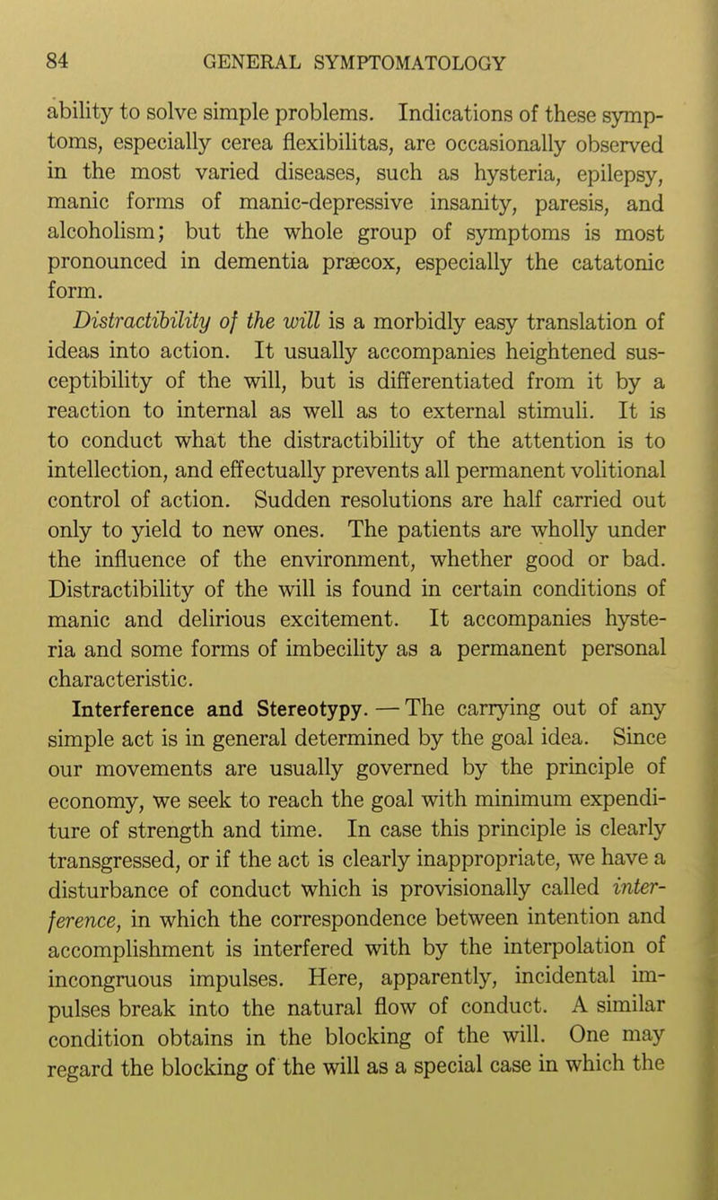 ability to solve simple problems. Indications of these symp- toms, especially cerea flexibilitas, are occasionally observed in the most varied diseases, such as hysteria, epilepsy, manic forms of manic-depressive insanity, paresis, and alcohohsm; but the whole group of symptoms is most pronounced in dementia praecox, especially the catatonic form. Distractihility of the will is a morbidly easy translation of ideas into action. It usually accompanies heightened sus- ceptibility of the will, but is differentiated from it by a reaction to internal as well as to external stimuU. It is to conduct what the distractihility of the attention is to intellection, and effectually prevents all permanent volitional control of action. Sudden resolutions are half carried out only to yield to new ones. The patients are wholly under the influence of the environment, whether good or bad. Distractihility of the will is found in certain conditions of manic and delirious excitement. It accompanies hyste- ria and some forms of imbecility as a permanent personal characteristic. Interference and Stereotypy. — The carrying out of any simple act is in general determined by the goal idea. Since our movements are usually governed by the principle of economy, we seek to reach the goal with minimum expendi- ture of strength and time. In case this principle is clearly transgressed, or if the act is clearly inappropriate, we have a disturbance of conduct which is provisionally called inter- ference, in which the correspondence between intention and accompUshment is interfered with by the interpolation of incongruous impulses. Here, apparently, incidental im- pulses break into the natural flow of conduct. A similar condition obtains in the blocking of the will. One may regard the blocking of the will as a special case in which the