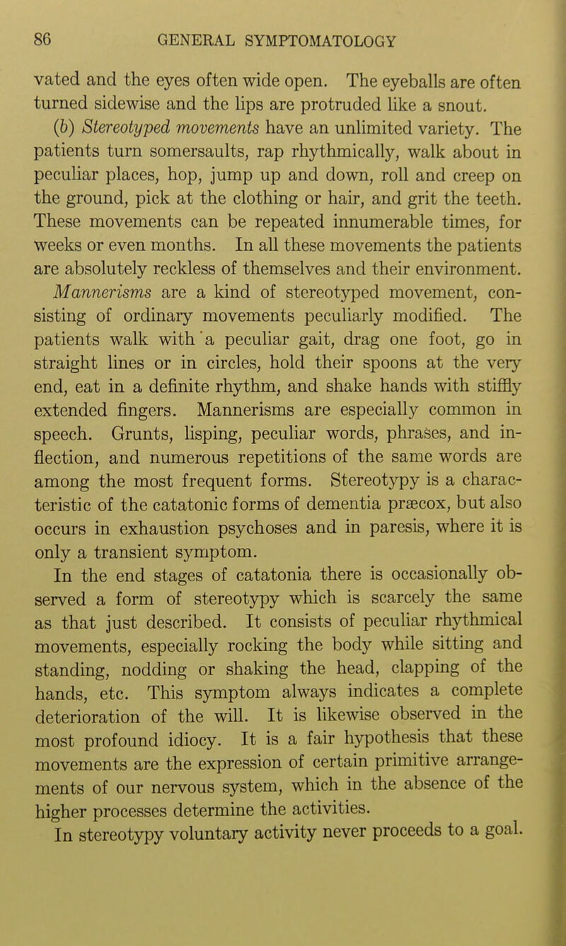 vated and the eyes often wide open. The eyeballs are often turned sidewise and the lips are protruded like a snout. (6) Stereotyped movements have an unlimited variety. The patients turn somersaults, rap rhythmically, walk about in peculiar places, hop, jump up and down, roll and creep on the ground, pick at the clothing or hair, and grit the teeth. These movements can be repeated innumerable times, for weeks or even months. In all these movements the patients are absolutely reckless of themselves and their environment. Mannerisms are a kind of stereotyped movement, con- sisting of ordinary movements peculiarly modified. The patients walk with' a peculiar gait, drag one foot, go in straight lines or in circles, hold their spoons at the very end, eat in a definite rhythm, and shake hands with stiffly extended fingers. Mannerisms are especially common in speech. Grunts, lisping, peculiar words, phrases, and in- flection, and numerous repetitions of the same words are among the most frequent forms. Stereotypy is a charac- teristic of the catatonic forms of dementia praecox, but also occurs in exhaustion psychoses and in paresis, where it is only a transient symptom. In the end stages of catatonia there is occasionally ob- served a form of stereotypy which is scarcely the same as that just described. It consists of peculiar rhythmical movements, especially rocking the body while sitting and standing, nodding or shaking the head, clapping of the hands, etc. This symptom always indicates a complete deterioration of the will. It is likewise observed in the most profound idiocy. It is a fair hypothesis that these movements are the expression of certain primitive arrange- ments of our nervous system, which in the absence of the higher processes determine the activities. In stereotypy voluntary activity never proceeds to a goal.