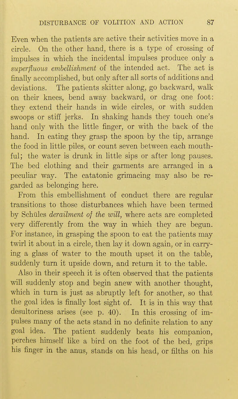 Even when the patients are active their activities move in a circle. On the other hand, there is a type of crossing of impulses in which the incidental impulses produce only a superfluous embellishment of the intended act. The act is finally accomplished, but only after all sorts of additions and deviations. The patients skitter along, go backward, walk on their knees, bend away backward, or drag one foot: they extend their hands in wide circles, or with sudden swoops or stiff jerks. In shaking hands they touch one's hand only with the little finger, or with the back of the hand. In eating they grasp the spoon by the tip, arrange the food in little piles, or count seven between each mouth- ful; the water is drunk in little sips or after long pauses. The bed clothing and their garments are arranged in a peculiar way. The catatonic grimacing may also be re- garded as belonging here. From this embelhshment of conduct there are regular transitions to those disturbances which have been termed by Schiiles derailment of the will, where acts are completed very differently from the way in which they are begun. For instance, in grasping the spoon to eat the patients may twirl it about in a circle, then lay it down again, or in carry- ing a glass of water to the mouth upset it on the table, suddenly turn it upside down, and return it to the table. Also in their speech it is often observed that the patients will suddenly stop and begin anew with another thought, which in turn is just as abruptly left for another, so that the goal idea is finally lost sight of. It is in this way that desultoriness arises (see p. 40). In this crossing of im- pulses many of the acts stand in no definite relation to any goal idea. The patient suddenly beats his companion, perches himself Hke a bird on the foot of the bed, grips his finger in the anus, stands on his head, or filths on his