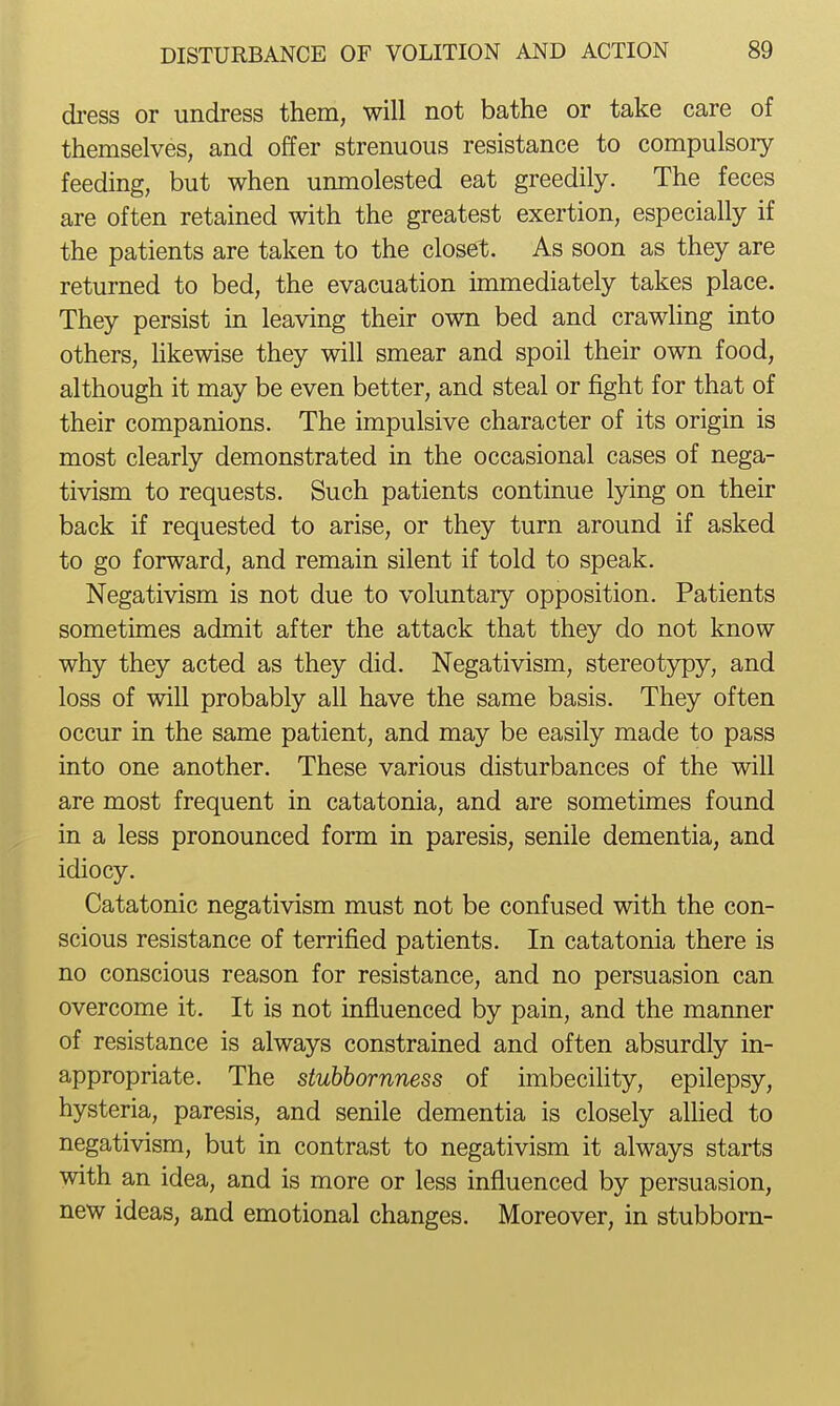 dress or undress them, will not bathe or take care of themselves, and offer strenuous resistance to compulsory feeding, but when unmolested eat greedily. The feces are often retained with the greatest exertion, especially if the patients are taken to the closet. As soon as they are returned to bed, the evacuation immediately takes place. They persist in leaving their own bed and crawhng into others, likewise they will smear and spoil their own food, although it may be even better, and steal or fight for that of their companions. The impulsive character of its origin is most clearly demonstrated in the occasional cases of nega- tivism to requests. Such patients continue lying on their back if requested to arise, or they turn around if asked to go forward, and remain silent if told to speak. Negativism is not due to voluntary opposition. Patients sometimes admit after the attack that they do not know why they acted as they did. Negativism, stereotj^y, and loss of will probably all have the same basis. They often occur in the same patient, and may be easily made to pass into one another. These various disturbances of the will are most frequent in catatonia, and are sometimes found in a less pronounced form in paresis, senile dementia, and idiocy. Catatonic negativism must not be confused with the con- scious resistance of terrified patients. In catatonia there is no conscious reason for resistance, and no persuasion can overcome it. It is not influenced by pain, and the manner of resistance is always constrained and often absurdly in- appropriate. The stubbornness of imbecility, epilepsy, hysteria, paresis, and senile dementia is closely aUied to negativism, but in contrast to negativism it always starts with an idea, and is more or less influenced by persuasion, new ideas, and emotional changes. Moreover, in stubborn-