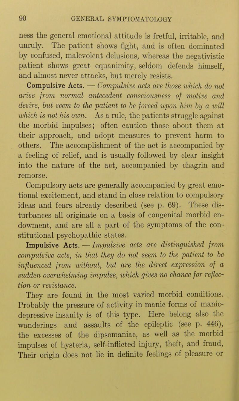 ness the general emotional attitude is fretful, irritable, and unmly. The patient shows fight, and is often dominated by confused, malevolent delusions, whereas the negativistic patient shows great equanimity, seldom defends himself, and almost never attacks, but merely resists. Compulsive Acts. — Compulsive acts are those which do not arise from normal antecedent consciousness of motive and desire, hut seem to the patient to he forced upon him hy a will which is not his own. As a rule, the patients struggle against the morbid impulses; often caution those about them at their approach, and adopt measures to prevent harm to others. The accomplishment of the act is accompanied by a feeling of relief, and is usually followed by clear insight into the nature of the act, accompanied by chagrin and remorse. Compulsory acts are generally accompanied by great emo- tional excitement, and stand in close relation to compulsory ideas and fears already described (see p. 69). These dis- turbances all originate on a basis of congenital morbid en- dowment, and are all a part of the symptoms of the con- stitutional psychopathic states. Impulsive Acts. — Impulsive acts are distinguished from compulsive acts, in that they do not seem to the patient to he influenced from without, hut are the direct expression of a sudden overwhelming impulse, which gives no chance for reflec- tion or resistance. They are found in the most varied morbid conditions. Probably the pressure of activity in manic forms of manic- depressive insanity is of this type. Here belong also the wanderings and assaults of the epileptic (see p. 446), the excesses of the dipsomaniac, as well as the morbid impulses of hysteria, self-inflicted injury, theft, and fraud. Their origin does not He in definite feelings of pleasure or