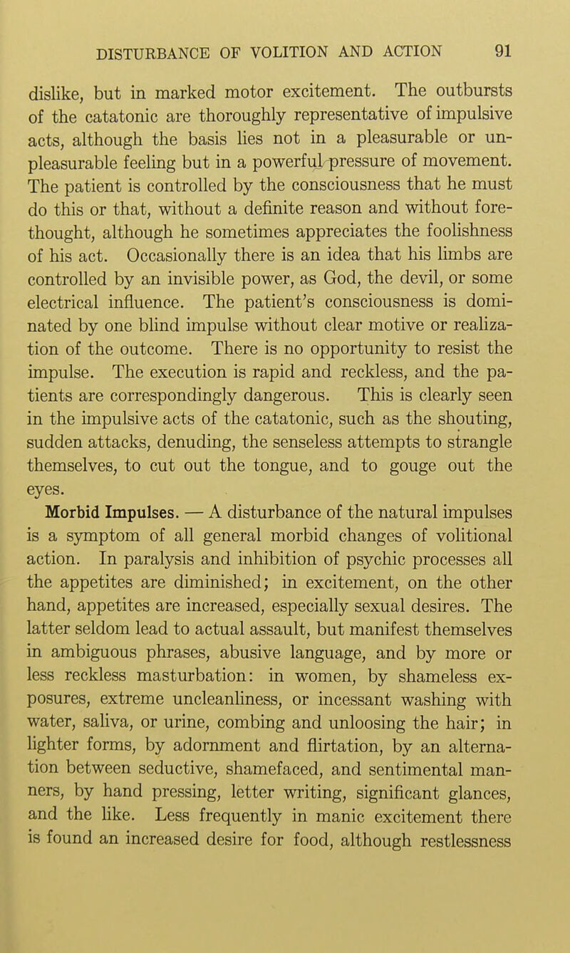 dislike, but in marked motor excitement. The outbursts of the catatonic are thoroughly representative of impulsive acts, although the basis lies not in a pleasurable or un- pleasurable feeling but in a powerful pressure of movement. The patient is controlled by the consciousness that he must do this or that, without a definite reason and without fore- thought, although he sometimes appreciates the foolishness of his act. Occasionally there is an idea that his limbs are controlled by an invisible power, as God, the devil, or some electrical influence. The patient's consciousness is domi- nated by one blind impulse without clear motive or realiza- tion of the outcome. There is no opportunity to resist the impulse. The execution is rapid and reckless, and the pa- tients are correspondingly dangerous. This is clearly seen in the impulsive acts of the catatonic, such as the shouting, sudden attacks, denuding, the senseless attempts to strangle themselves, to cut out the tongue, and to gouge out the eyes. Morbid Impulses. — A disturbance of the natural impulses is a symptom of all general morbid changes of volitional action. In paralysis and inhibition of psychic processes all the appetites are diminished; in excitement, on the other hand, appetites are increased, especially sexual desires. The latter seldom lead to actual assault, but manifest themselves in ambiguous phrases, abusive language, and by more or less reckless masturbation: in women, by shameless ex- posures, extreme uncleanhness, or incessant washing with water, sahva, or urine, combing and unloosing the hair; in hghter forms, by adornment and flirtation, by an alterna- tion between seductive, shamefaced, and sentimental man- ners, by hand pressing, letter writing, significant glances, and the hke. Less frequently in manic excitement there is found an increased desire for food, although restlessness