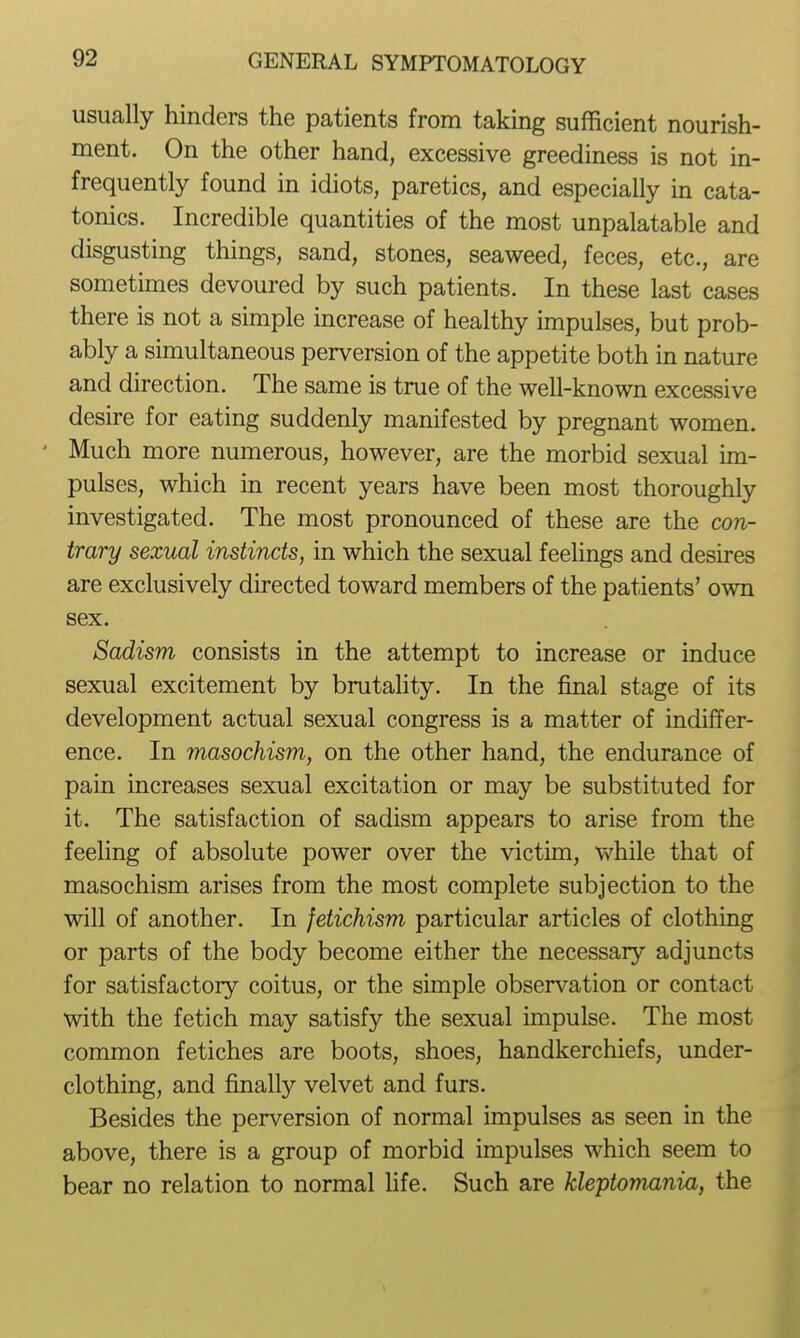 usually hinders the patients from taking sufficient nourish- ment. On the other hand, excessive greediness is not in- frequently found in idiots, paretics, and especially in cata- tonics. Incredible quantities of the most unpalatable and disgusting things, sand, stones, seaweed, feces, etc., are sometimes devoured by such patients. In these last cases there is not a simple increase of healthy impulses, but prob- ably a simultaneous perversion of the appetite both in nature and direction. The same is true of the well-known excessive desire for eating suddenly manifested by pregnant women. ' Much more numerous, however, are the morbid sexual im- pulses, which in recent years have been most thoroughly investigated. The most pronounced of these are the con- trary sexual instincts, in which the sexual feelings and desires are exclusively directed toward members of the patients' own sex. Sadism consists in the attempt to increase or induce sexual excitement by brutality. In the final stage of its development actual sexual congress is a matter of indiffer- ence. In masochism, on the other hand, the endurance of pain increases sexual excitation or may be substituted for it. The satisfaction of sadism appears to arise from the feeling of absolute power over the victim, while that of masochism arises from the most complete subjection to the will of another. In fetichism particular articles of clothing or parts of the body become either the necessary adjuncts for satisfactory coitus, or the simple observation or contact with the fetich may satisfy the sexual impulse. The most common fetiches are boots, shoes, handkerchiefs, under- clothing, and finally velvet and furs. Besides the perversion of normal impulses as seen in the above, there is a group of morbid impulses which seem to bear no relation to normal Hfe. Such are kleptomania, the