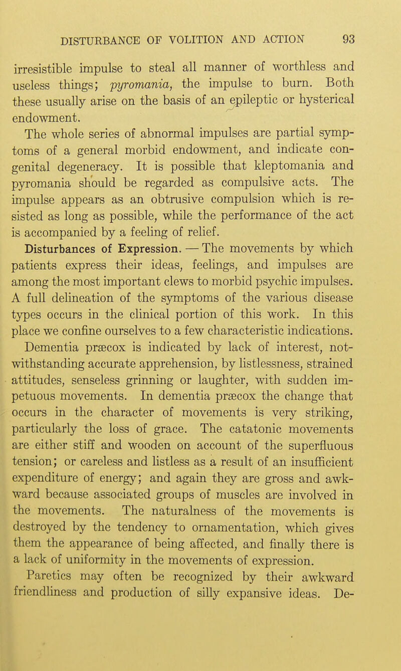 irresistible impulse to steal all manner of worthless and useless things; pyromania, the impulse to burn. Both these usually arise on the basis of an epileptic or hysterical endowment. The whole series of abnormal impulses are partial symp- toms of a general morbid endowment, and indicate con- genital degeneracy. It is possible that kleptomania and pyromania should be regarded as compulsive acts. The impulse appears as an obtrusive compulsion which is re- sisted as long as possible, while the performance of the act is accompanied by a feeling of relief. Disturbances of Expression. — The movements by which patients express their ideas, feelings, and impulses are among the most important clews to morbid psychic impulses. A full delineation of the symptoms of the various disease types occurs in the clinical portion of this work. In this place we confine ourselves to a few characteristic indications. Dementia praecox is indicated by lack of interest, not- withstanding accurate apprehension, by listlessness, strained attitudes, senseless grinning or laughter, with sudden im- petuous movements. In dementia prsecox the change that occurs in the character of movements is very striking, particularly the loss of grace. The catatonic movements are either stiff and wooden on account of the superfluous tension; or careless and listless as a result of an insuflScient expenditure of energy; and again they are gross and awk- ward because associated groups of muscles are involved in the movements. The naturalness of the movements is destroyed by the tendency to ornamentation, which gives them the appearance of being affected, and finally there is a lack of uniformity in the movements of expression. Paretics may often be recognized by their awkward friendliness and production of silly expansive ideas. De-