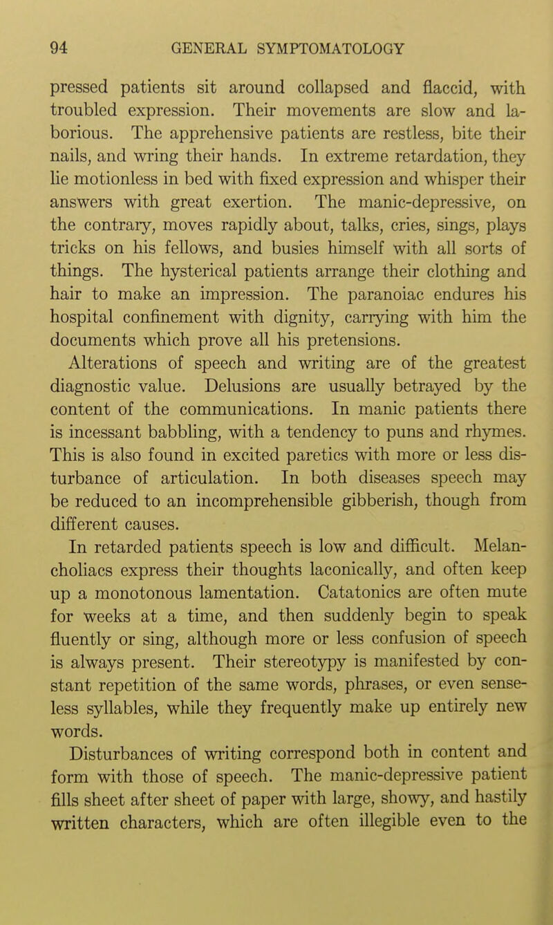 pressed patients sit around collapsed and flaccid, with troubled expression. Their movements are slow and la- borious. The apprehensive patients are restless, bite their nails, and wring their hands. In extreme retardation, they lie motionless in bed with fixed expression and whisper their answers with great exertion. The manic-depressive, on the contrary, moves rapidly about, talks, cries, sings, plays tricks on his fellows, and busies himself with all sorts of things. The hysterical patients arrange their clothing and hair to make an impression. The paranoiac endures his hospital confinement with dignity, carrying with him the documents which prove all his pretensions. Alterations of speech and writing are of the greatest diagnostic value. Delusions are usually betrayed by the content of the communications. In manic patients there is incessant babbling, with a tendency to puns and rhymes. This is also found in excited paretics with more or less dis- turbance of articulation. In both diseases speech may be reduced to an incomprehensible gibberish, though from different causes. In retarded patients speech is low and difficult. Melan- choliacs express their thoughts laconically, and often keep up a monotonous lamentation. Catatonics are often mute for weeks at a time, and then suddenly begin to speak fluently or sing, although more or less confusion of speech is always present. Their stereotypy is manifested by con- stant repetition of the same words, phrases, or even sense- less syllables, while they frequently make up entirely new words. Disturbances of writing correspond both in content and form with those of speech. The manic-depressive patient fills sheet after sheet of paper with large, showy, and hastily written characters, which are often illegible even to the