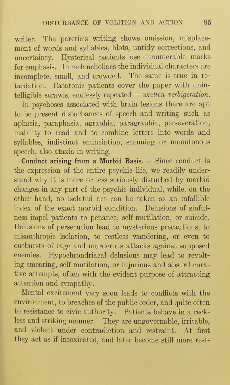 writer. The paretic's writing shows omission, misplace- ment of words and syllables, blots, untidy corrections, and uncertainty. Hysterical patients use-innumerable marks for emphasis. In melanchohacs the individual characters are incomplete, small, and crowded. The same is true in re- tardation. Catatonic patients cover the paper with unin- telligible scrawls, endlessly repeated — written verbigeration. In psychoses associated with brain lesions there are apt to be present disturbances of speech and writing such as aphasia, paraphasia, agraphia, paragraphia, perseveration, inability to read and to combine letters into words and syllables, indistinct enunciation, scanning or monotonous speech, also ataxia in writing. Conduct arising from a Morbid Basis. — Since conduct is the expression of the entire psychic life, we readily under- stand why it is more or less seriously disturbed by morbid changes in any part of the psychic individual, while, on the other hand, no isolated act can be taken as an infallible index of the exact morbid condition. Delusions of sinful- ness impel patients to penance, self-mutilation, or suicide. Delusions of persecution lead to mysterious precautions, to misanthropic isolation, to restless wandering, or even to outbursts of rage and murderous attacks against supposed enemies. Hypochrondriacal delusions may lead to revolt- ing smearing, self-mutilation, or injurious and absurd cura- tive attempts, often with the evident purpose of attracting attention and sympathy. Mental excitement very soon leads to conflicts with the environment, to breaches of the public order, and quite often to resistance to civic authority. Patients behave in a reck- less and striking manner. They are ungovernable, irritable, and violent under contradiction and restraint. At first they act as if intoxicated, and later become still more rest-