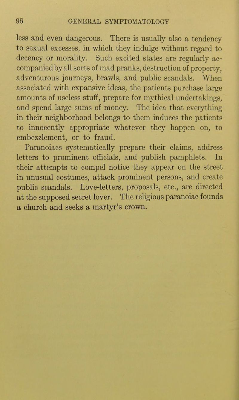 less and even dangerous. There is usually also a tendency to sexual excesses, in which they indulge without regard to decency or morality. Such excited states are regularly ac- companied by all sorts of mad pranks, destruction of property, adventurous journeys, brawls, and public scandals. When associated with expansive ideas, the patients purchase large amounts of useless stuff, prepare for mythical undertakings, and spend large sums of money. The idea that everything in their neighborhood belongs to them induces the patients to innocently appropriate whatever they happen on, to embezzlement, or to fraud. Paranoiacs systematically prepare their claims, address letters to prominent officials, and publish pamphlets. In their attempts to compel notice they appear on the street in unusual costumes, attack prominent persons, and create pubHc scandals. Love-letters, proposals, etc., are directed at the supposed secret lover. The religious paranoiac founds a church and seeks a martyr's crown.