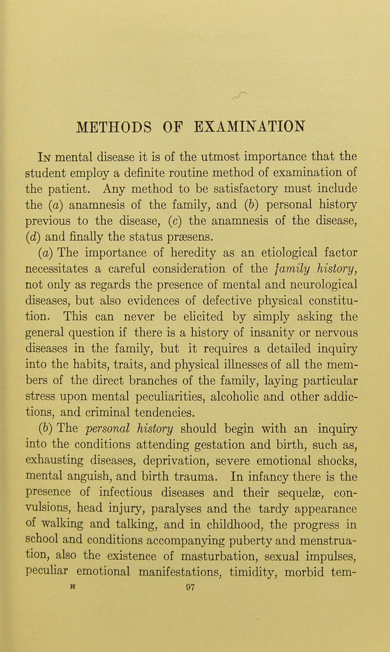 METHODS OF EXAMINATION In mental disease it is of the utmost importance that the student employ a definite routine method of examination of the patient. Any method to be satisfactory must include the (a) anamnesis of the family, and (&) personal history previous to the disease, (c) the anamnesis of the disease, (d) and finally the status prsesens. (a) The importance of heredity as an etiological factor necessitates a careful consideration of the family history, not only as regards the presence of mental and neurological diseases, but also evidences of defective physical constitu- tion. This can never be elicited by simply asking the general question if there is a history of insanity or nervous diseases in the family, but it requires a detailed inquiry into the habits, traits, and physical illnesses of all the mem- bers of the direct branches of the family, laying particular stress upon mental peculiarities, alcoholic and other addic- tions, and criminal tendencies. (6) The personal history should begin with an inquiry into the conditions attending gestation and birth, such as, exhausting diseases, deprivation, severe emotional shocks, mental anguish, and birth trauma. In infancy there is the presence of infectious diseases and their sequelae, con- vulsions, head injury, paralyses and the tardy appearance of walking and talking, and in childhood, the progress in school and conditions accompanying puberty and menstrua- tion, also the existence of masturbation, sexual impulses, peculiar emotional manifestations, timidity, morbid tem-