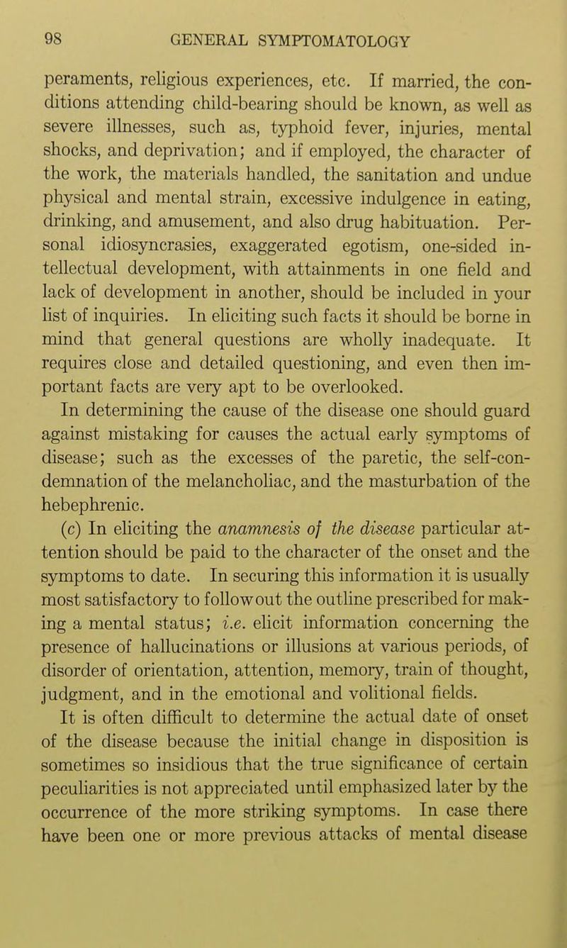 peraments, religious experiences, etc. If married, the con- ditions attending child-bearing should be known, as well as severe illnesses, such as, typhoid fever, injuries, mental shocks, and deprivation; and if employed, the character of the work, the materials handled, the sanitation and undue physical and mental strain, excessive indulgence in eating, drinking, and amusement, and also drug habituation. Per- sonal idiosyncrasies, exaggerated egotism, one-sided in- tellectual development, with attainments in one field and lack of development in another, should be included in your hst of inquiries. In eliciting such facts it should be borne in mind that general questions are wholly inadequate. It requires close and detailed questioning, and even then im- portant facts are very apt to be overlooked. In determining the cause of the disease one should guard against mistaking for causes the actual early symptoms of disease; such as the excesses of the paretic, the self-con- demnation of the melancholiac, and the masturbation of the hebephrenic. (c) In eliciting the anamnesis of the disease particular at- tention should be paid to the character of the onset and the symptoms to date. In securing this information it is usually most satisfactory to follow out the outline prescribed for mak- ing a mental status; i.e. ehcit information concerning the presence of hallucinations or illusions at various periods, of disorder of orientation, attention, memory, train of thought, judgment, and in the emotional and volitional fields. It is often difficult to determine the actual date of onset of the disease because the initial change in disposition is sometimes so insidious that the tme significance of certain peculiarities is not appreciated until emphasized later by the occurrence of the more striking symptoms. In case there have been one or more previous attacks of mental disease