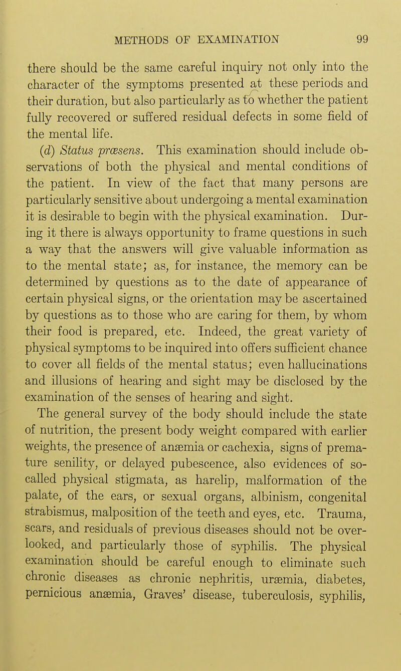 there should be the same careful inquiry not only into the character of the symptoms presented at these periods and their duration, but also particularly as fo whether the patient fully recovered or suffered residual defects in some field of the mental hfe. (d) Status prcesens. This examination should include ob- servations of both the physical and mental conditions of the patient. In view of the fact that many persons are particularly sensitive about undergoing a mental examination it is desirable to begin with the physical examination. Dur- ing it there is always opportunity to frame questions in such a way that the answers will give valuable information as to the mental state; as, for instance, the memoiy can be determined by questions as to the date of appearance of certain physical signs, or the orientation may be ascertained by questions as to those who are caring for them, by whom their food is prepared, etc. Indeed, the great variety of physical symptoms to be inquired into offers sufficient chance to cover all fields of the mental status; even hallucinations and illusions of hearing and sight may be disclosed by the examination of the senses of hearing and sight. The general survey of the body should include the state of nutrition, the present body weight compared with earlier weights, the presence of anaemia or cachexia, signs of prema- ture senility, or delayed pubescence, also evidences of so- called physical stigmata, as harehp, malformation of the palate, of the ears, or sexual organs, albinism, congenital strabismus, malposition of the teeth and eyes, etc. Trauma, scars, and residuals of previous diseases should not be over- looked, and particularly those of sj^hilis. The physical examination should be careful enough to ehminate such chronic diseases as chronic nephritis, uremia, diabetes, pernicious anemia, Graves' disease, tuberculosis, syphiUs,